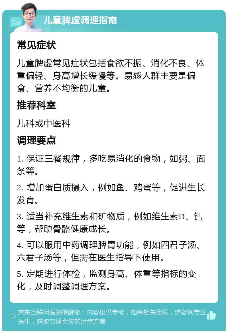 儿童脾虚调理指南 常见症状 儿童脾虚常见症状包括食欲不振、消化不良、体重偏轻、身高增长缓慢等。易感人群主要是偏食、营养不均衡的儿童。 推荐科室 儿科或中医科 调理要点 1. 保证三餐规律，多吃易消化的食物，如粥、面条等。 2. 增加蛋白质摄入，例如鱼、鸡蛋等，促进生长发育。 3. 适当补充维生素和矿物质，例如维生素D、钙等，帮助骨骼健康成长。 4. 可以服用中药调理脾胃功能，例如四君子汤、六君子汤等，但需在医生指导下使用。 5. 定期进行体检，监测身高、体重等指标的变化，及时调整调理方案。