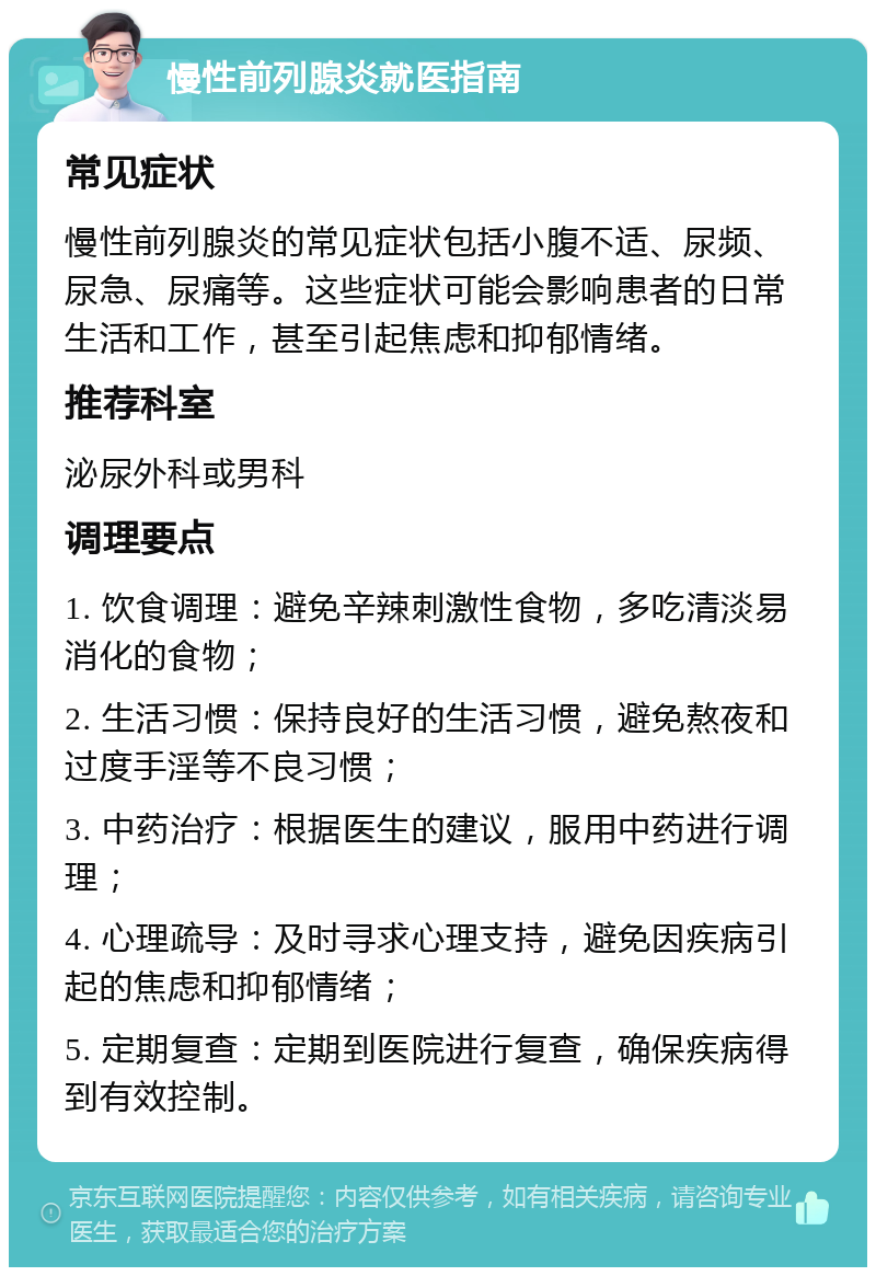 慢性前列腺炎就医指南 常见症状 慢性前列腺炎的常见症状包括小腹不适、尿频、尿急、尿痛等。这些症状可能会影响患者的日常生活和工作，甚至引起焦虑和抑郁情绪。 推荐科室 泌尿外科或男科 调理要点 1. 饮食调理：避免辛辣刺激性食物，多吃清淡易消化的食物； 2. 生活习惯：保持良好的生活习惯，避免熬夜和过度手淫等不良习惯； 3. 中药治疗：根据医生的建议，服用中药进行调理； 4. 心理疏导：及时寻求心理支持，避免因疾病引起的焦虑和抑郁情绪； 5. 定期复查：定期到医院进行复查，确保疾病得到有效控制。