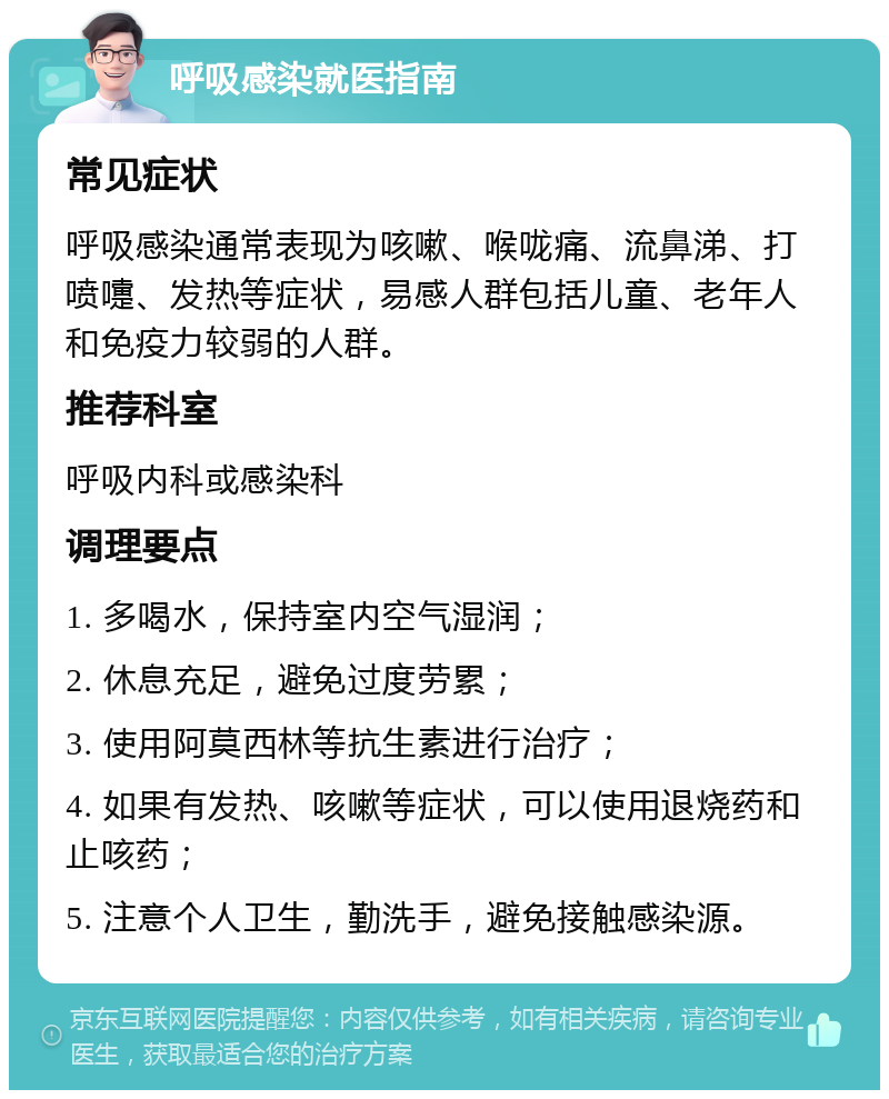 呼吸感染就医指南 常见症状 呼吸感染通常表现为咳嗽、喉咙痛、流鼻涕、打喷嚏、发热等症状，易感人群包括儿童、老年人和免疫力较弱的人群。 推荐科室 呼吸内科或感染科 调理要点 1. 多喝水，保持室内空气湿润； 2. 休息充足，避免过度劳累； 3. 使用阿莫西林等抗生素进行治疗； 4. 如果有发热、咳嗽等症状，可以使用退烧药和止咳药； 5. 注意个人卫生，勤洗手，避免接触感染源。