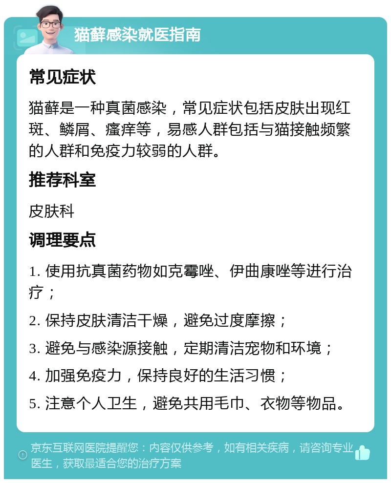 猫藓感染就医指南 常见症状 猫藓是一种真菌感染，常见症状包括皮肤出现红斑、鳞屑、瘙痒等，易感人群包括与猫接触频繁的人群和免疫力较弱的人群。 推荐科室 皮肤科 调理要点 1. 使用抗真菌药物如克霉唑、伊曲康唑等进行治疗； 2. 保持皮肤清洁干燥，避免过度摩擦； 3. 避免与感染源接触，定期清洁宠物和环境； 4. 加强免疫力，保持良好的生活习惯； 5. 注意个人卫生，避免共用毛巾、衣物等物品。