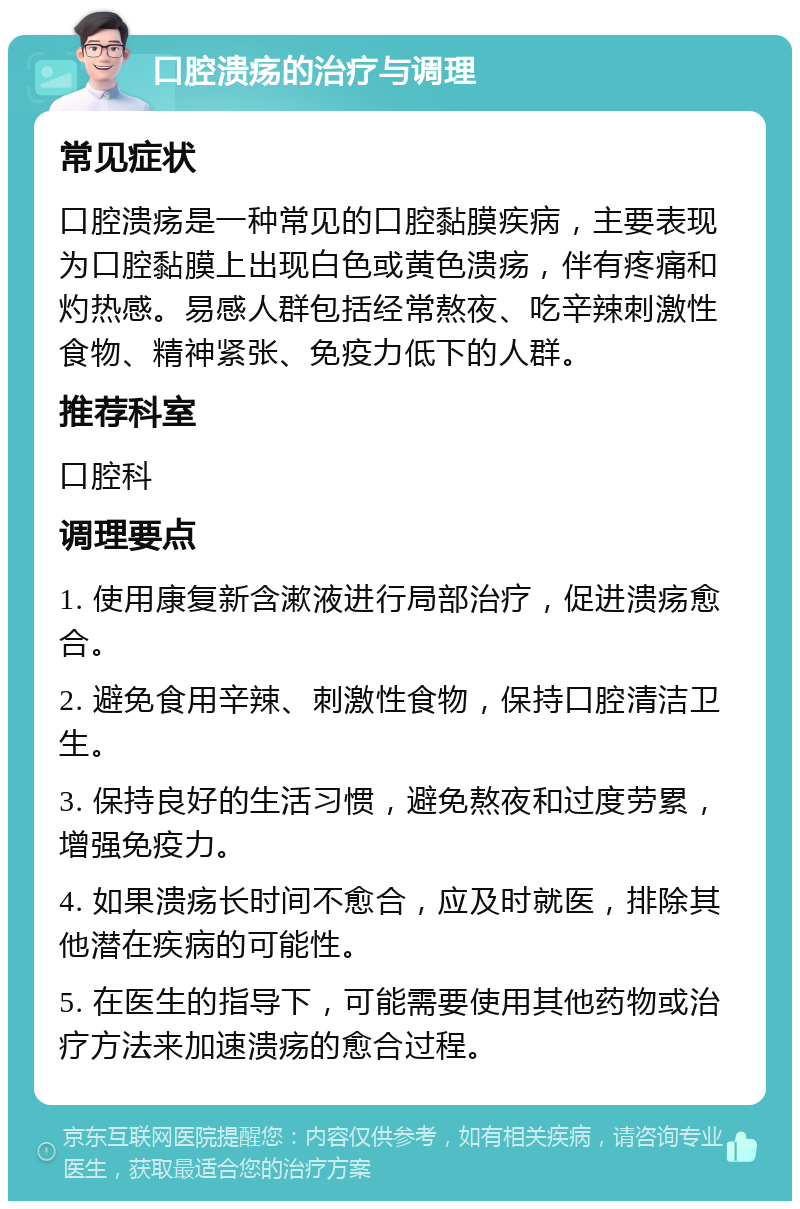 口腔溃疡的治疗与调理 常见症状 口腔溃疡是一种常见的口腔黏膜疾病，主要表现为口腔黏膜上出现白色或黄色溃疡，伴有疼痛和灼热感。易感人群包括经常熬夜、吃辛辣刺激性食物、精神紧张、免疫力低下的人群。 推荐科室 口腔科 调理要点 1. 使用康复新含漱液进行局部治疗，促进溃疡愈合。 2. 避免食用辛辣、刺激性食物，保持口腔清洁卫生。 3. 保持良好的生活习惯，避免熬夜和过度劳累，增强免疫力。 4. 如果溃疡长时间不愈合，应及时就医，排除其他潜在疾病的可能性。 5. 在医生的指导下，可能需要使用其他药物或治疗方法来加速溃疡的愈合过程。