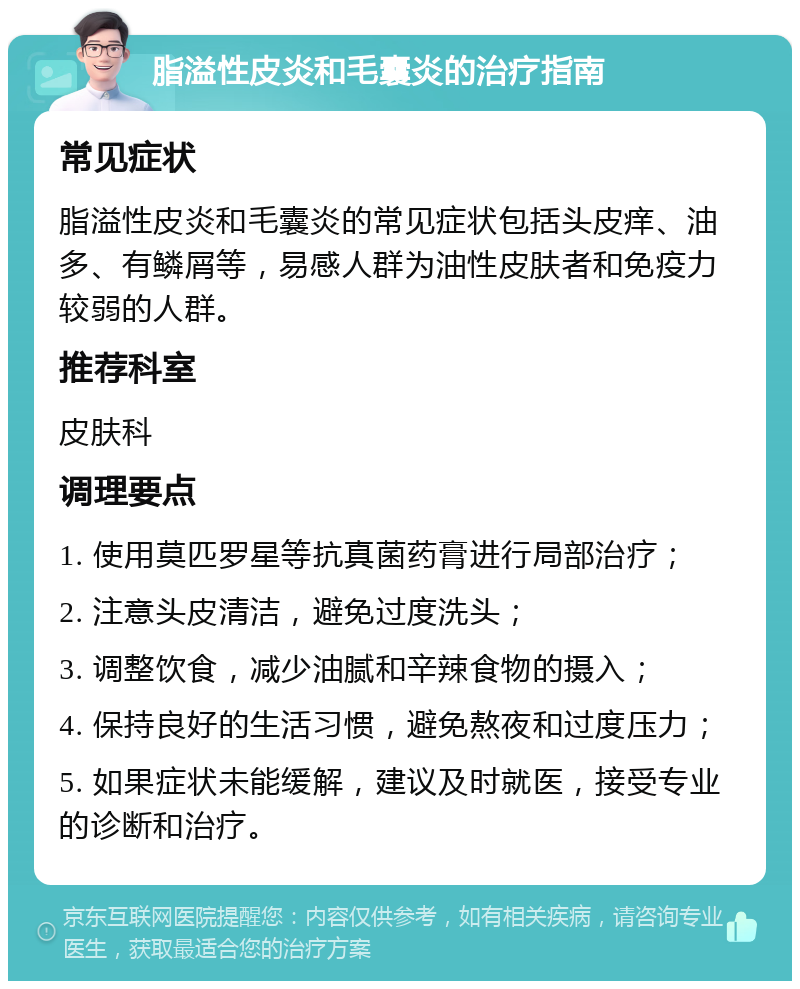 脂溢性皮炎和毛囊炎的治疗指南 常见症状 脂溢性皮炎和毛囊炎的常见症状包括头皮痒、油多、有鳞屑等，易感人群为油性皮肤者和免疫力较弱的人群。 推荐科室 皮肤科 调理要点 1. 使用莫匹罗星等抗真菌药膏进行局部治疗； 2. 注意头皮清洁，避免过度洗头； 3. 调整饮食，减少油腻和辛辣食物的摄入； 4. 保持良好的生活习惯，避免熬夜和过度压力； 5. 如果症状未能缓解，建议及时就医，接受专业的诊断和治疗。