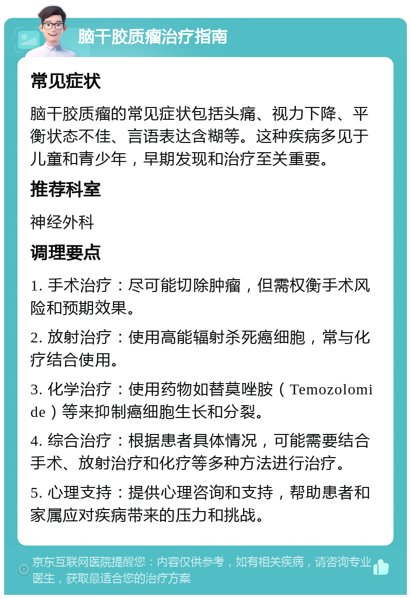 脑干胶质瘤治疗指南 常见症状 脑干胶质瘤的常见症状包括头痛、视力下降、平衡状态不佳、言语表达含糊等。这种疾病多见于儿童和青少年，早期发现和治疗至关重要。 推荐科室 神经外科 调理要点 1. 手术治疗：尽可能切除肿瘤，但需权衡手术风险和预期效果。 2. 放射治疗：使用高能辐射杀死癌细胞，常与化疗结合使用。 3. 化学治疗：使用药物如替莫唑胺（Temozolomide）等来抑制癌细胞生长和分裂。 4. 综合治疗：根据患者具体情况，可能需要结合手术、放射治疗和化疗等多种方法进行治疗。 5. 心理支持：提供心理咨询和支持，帮助患者和家属应对疾病带来的压力和挑战。