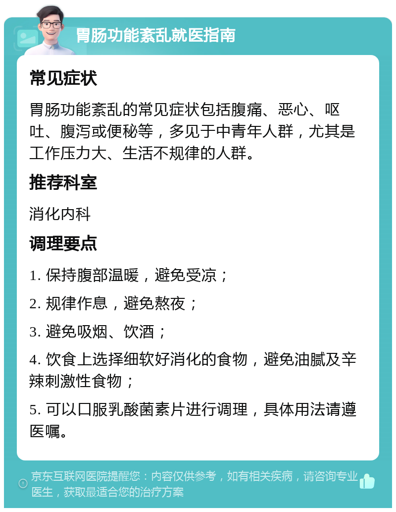 胃肠功能紊乱就医指南 常见症状 胃肠功能紊乱的常见症状包括腹痛、恶心、呕吐、腹泻或便秘等，多见于中青年人群，尤其是工作压力大、生活不规律的人群。 推荐科室 消化内科 调理要点 1. 保持腹部温暖，避免受凉； 2. 规律作息，避免熬夜； 3. 避免吸烟、饮酒； 4. 饮食上选择细软好消化的食物，避免油腻及辛辣刺激性食物； 5. 可以口服乳酸菌素片进行调理，具体用法请遵医嘱。