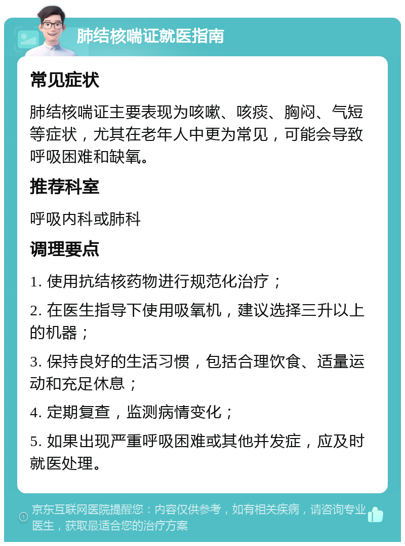 肺结核喘证就医指南 常见症状 肺结核喘证主要表现为咳嗽、咳痰、胸闷、气短等症状，尤其在老年人中更为常见，可能会导致呼吸困难和缺氧。 推荐科室 呼吸内科或肺科 调理要点 1. 使用抗结核药物进行规范化治疗； 2. 在医生指导下使用吸氧机，建议选择三升以上的机器； 3. 保持良好的生活习惯，包括合理饮食、适量运动和充足休息； 4. 定期复查，监测病情变化； 5. 如果出现严重呼吸困难或其他并发症，应及时就医处理。