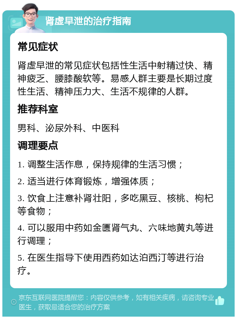 肾虚早泄的治疗指南 常见症状 肾虚早泄的常见症状包括性生活中射精过快、精神疲乏、腰膝酸软等。易感人群主要是长期过度性生活、精神压力大、生活不规律的人群。 推荐科室 男科、泌尿外科、中医科 调理要点 1. 调整生活作息，保持规律的生活习惯； 2. 适当进行体育锻炼，增强体质； 3. 饮食上注意补肾壮阳，多吃黑豆、核桃、枸杞等食物； 4. 可以服用中药如金匮肾气丸、六味地黄丸等进行调理； 5. 在医生指导下使用西药如达泊西汀等进行治疗。