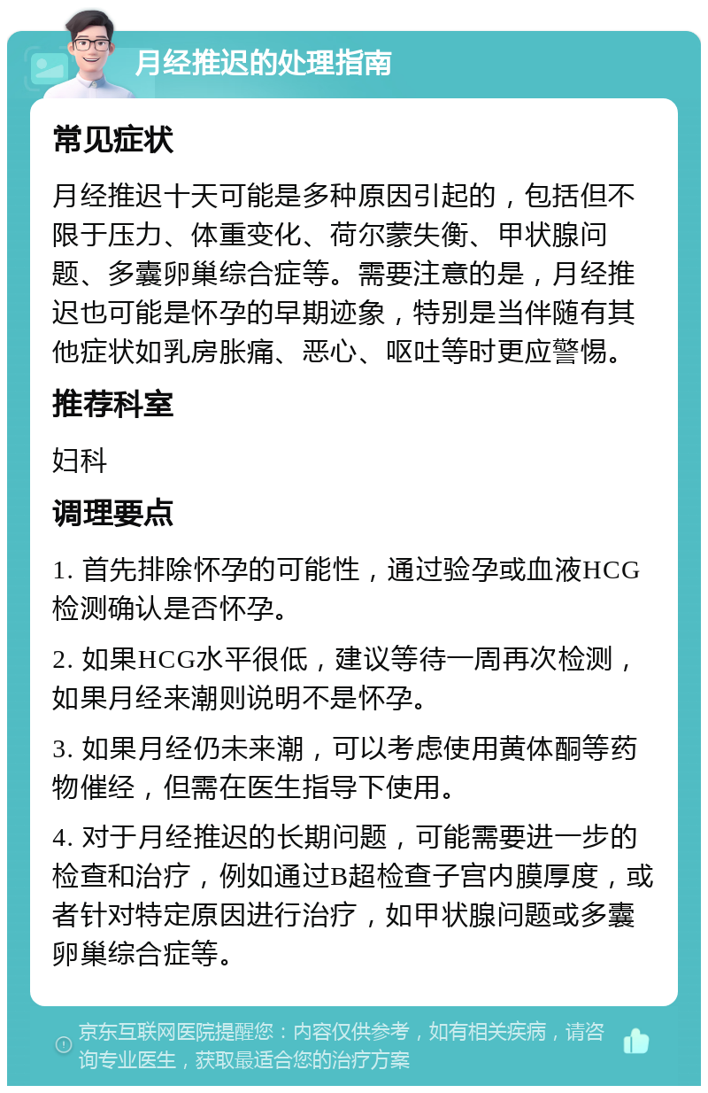 月经推迟的处理指南 常见症状 月经推迟十天可能是多种原因引起的，包括但不限于压力、体重变化、荷尔蒙失衡、甲状腺问题、多囊卵巢综合症等。需要注意的是，月经推迟也可能是怀孕的早期迹象，特别是当伴随有其他症状如乳房胀痛、恶心、呕吐等时更应警惕。 推荐科室 妇科 调理要点 1. 首先排除怀孕的可能性，通过验孕或血液HCG检测确认是否怀孕。 2. 如果HCG水平很低，建议等待一周再次检测，如果月经来潮则说明不是怀孕。 3. 如果月经仍未来潮，可以考虑使用黄体酮等药物催经，但需在医生指导下使用。 4. 对于月经推迟的长期问题，可能需要进一步的检查和治疗，例如通过B超检查子宫内膜厚度，或者针对特定原因进行治疗，如甲状腺问题或多囊卵巢综合症等。