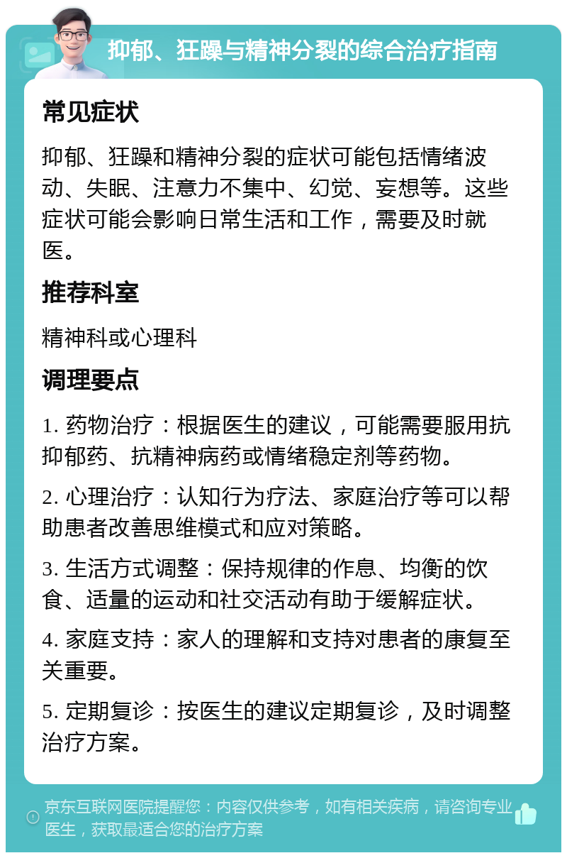 抑郁、狂躁与精神分裂的综合治疗指南 常见症状 抑郁、狂躁和精神分裂的症状可能包括情绪波动、失眠、注意力不集中、幻觉、妄想等。这些症状可能会影响日常生活和工作，需要及时就医。 推荐科室 精神科或心理科 调理要点 1. 药物治疗：根据医生的建议，可能需要服用抗抑郁药、抗精神病药或情绪稳定剂等药物。 2. 心理治疗：认知行为疗法、家庭治疗等可以帮助患者改善思维模式和应对策略。 3. 生活方式调整：保持规律的作息、均衡的饮食、适量的运动和社交活动有助于缓解症状。 4. 家庭支持：家人的理解和支持对患者的康复至关重要。 5. 定期复诊：按医生的建议定期复诊，及时调整治疗方案。