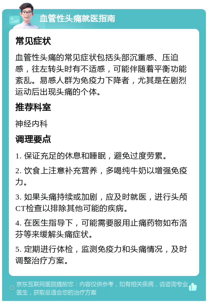 血管性头痛就医指南 常见症状 血管性头痛的常见症状包括头部沉重感、压迫感，往左转头时有不适感，可能伴随着平衡功能紊乱。易感人群为免疫力下降者，尤其是在剧烈运动后出现头痛的个体。 推荐科室 神经内科 调理要点 1. 保证充足的休息和睡眠，避免过度劳累。 2. 饮食上注意补充营养，多喝纯牛奶以增强免疫力。 3. 如果头痛持续或加剧，应及时就医，进行头颅CT检查以排除其他可能的疾病。 4. 在医生指导下，可能需要服用止痛药物如布洛芬等来缓解头痛症状。 5. 定期进行体检，监测免疫力和头痛情况，及时调整治疗方案。