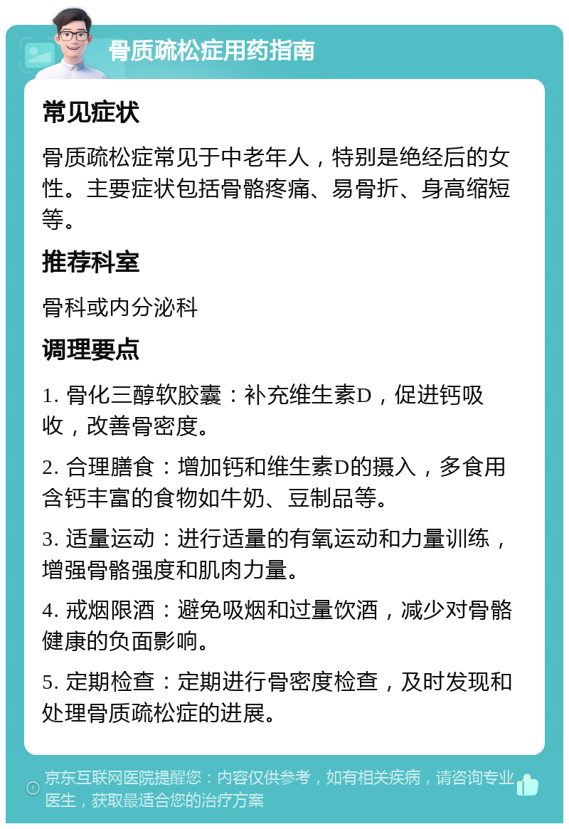 骨质疏松症用药指南 常见症状 骨质疏松症常见于中老年人，特别是绝经后的女性。主要症状包括骨骼疼痛、易骨折、身高缩短等。 推荐科室 骨科或内分泌科 调理要点 1. 骨化三醇软胶囊：补充维生素D，促进钙吸收，改善骨密度。 2. 合理膳食：增加钙和维生素D的摄入，多食用含钙丰富的食物如牛奶、豆制品等。 3. 适量运动：进行适量的有氧运动和力量训练，增强骨骼强度和肌肉力量。 4. 戒烟限酒：避免吸烟和过量饮酒，减少对骨骼健康的负面影响。 5. 定期检查：定期进行骨密度检查，及时发现和处理骨质疏松症的进展。