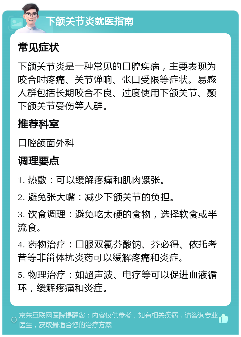 下颌关节炎就医指南 常见症状 下颌关节炎是一种常见的口腔疾病，主要表现为咬合时疼痛、关节弹响、张口受限等症状。易感人群包括长期咬合不良、过度使用下颌关节、颞下颌关节受伤等人群。 推荐科室 口腔颌面外科 调理要点 1. 热敷：可以缓解疼痛和肌肉紧张。 2. 避免张大嘴：减少下颌关节的负担。 3. 饮食调理：避免吃太硬的食物，选择软食或半流食。 4. 药物治疗：口服双氯芬酸钠、芬必得、依托考昔等非甾体抗炎药可以缓解疼痛和炎症。 5. 物理治疗：如超声波、电疗等可以促进血液循环，缓解疼痛和炎症。