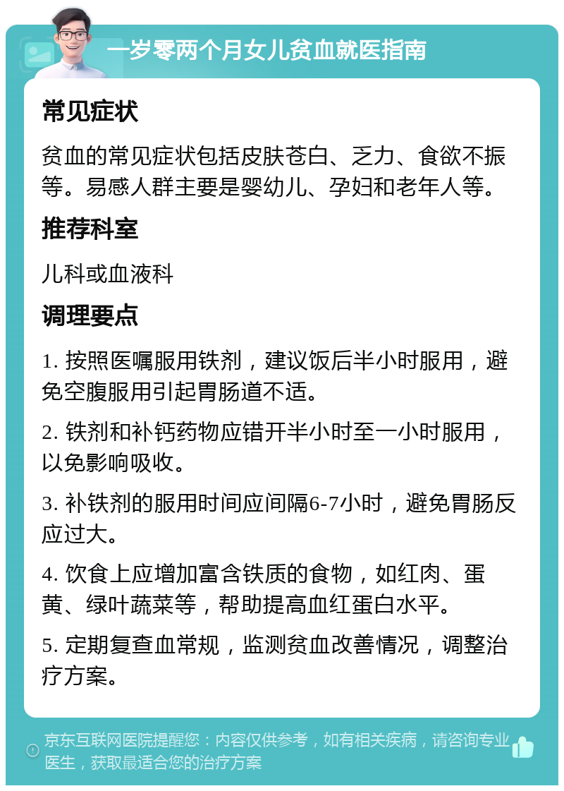 一岁零两个月女儿贫血就医指南 常见症状 贫血的常见症状包括皮肤苍白、乏力、食欲不振等。易感人群主要是婴幼儿、孕妇和老年人等。 推荐科室 儿科或血液科 调理要点 1. 按照医嘱服用铁剂，建议饭后半小时服用，避免空腹服用引起胃肠道不适。 2. 铁剂和补钙药物应错开半小时至一小时服用，以免影响吸收。 3. 补铁剂的服用时间应间隔6-7小时，避免胃肠反应过大。 4. 饮食上应增加富含铁质的食物，如红肉、蛋黄、绿叶蔬菜等，帮助提高血红蛋白水平。 5. 定期复查血常规，监测贫血改善情况，调整治疗方案。