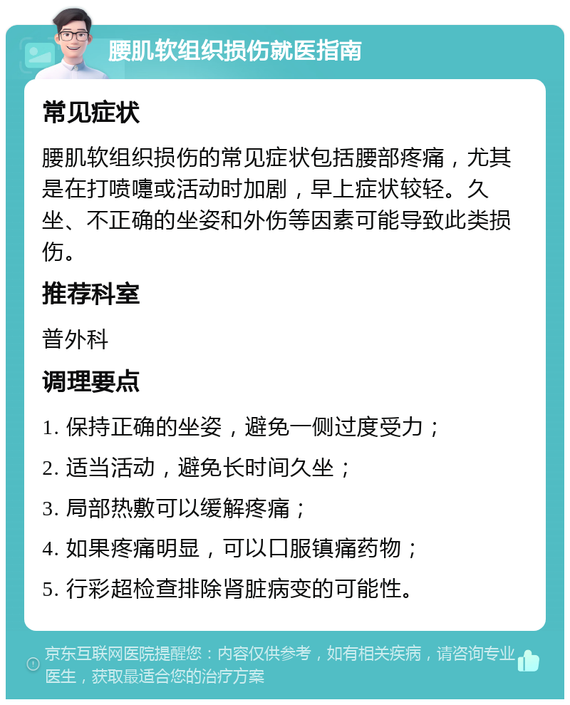 腰肌软组织损伤就医指南 常见症状 腰肌软组织损伤的常见症状包括腰部疼痛，尤其是在打喷嚏或活动时加剧，早上症状较轻。久坐、不正确的坐姿和外伤等因素可能导致此类损伤。 推荐科室 普外科 调理要点 1. 保持正确的坐姿，避免一侧过度受力； 2. 适当活动，避免长时间久坐； 3. 局部热敷可以缓解疼痛； 4. 如果疼痛明显，可以口服镇痛药物； 5. 行彩超检查排除肾脏病变的可能性。