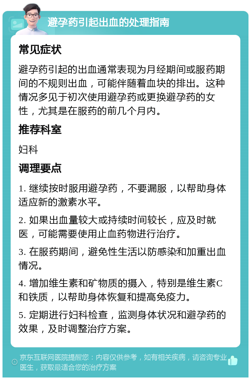 避孕药引起出血的处理指南 常见症状 避孕药引起的出血通常表现为月经期间或服药期间的不规则出血，可能伴随着血块的排出。这种情况多见于初次使用避孕药或更换避孕药的女性，尤其是在服药的前几个月内。 推荐科室 妇科 调理要点 1. 继续按时服用避孕药，不要漏服，以帮助身体适应新的激素水平。 2. 如果出血量较大或持续时间较长，应及时就医，可能需要使用止血药物进行治疗。 3. 在服药期间，避免性生活以防感染和加重出血情况。 4. 增加维生素和矿物质的摄入，特别是维生素C和铁质，以帮助身体恢复和提高免疫力。 5. 定期进行妇科检查，监测身体状况和避孕药的效果，及时调整治疗方案。