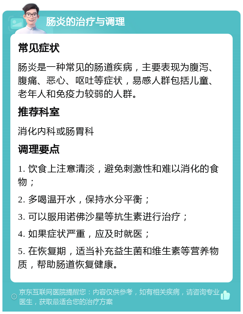 肠炎的治疗与调理 常见症状 肠炎是一种常见的肠道疾病，主要表现为腹泻、腹痛、恶心、呕吐等症状，易感人群包括儿童、老年人和免疫力较弱的人群。 推荐科室 消化内科或肠胃科 调理要点 1. 饮食上注意清淡，避免刺激性和难以消化的食物； 2. 多喝温开水，保持水分平衡； 3. 可以服用诺佛沙星等抗生素进行治疗； 4. 如果症状严重，应及时就医； 5. 在恢复期，适当补充益生菌和维生素等营养物质，帮助肠道恢复健康。