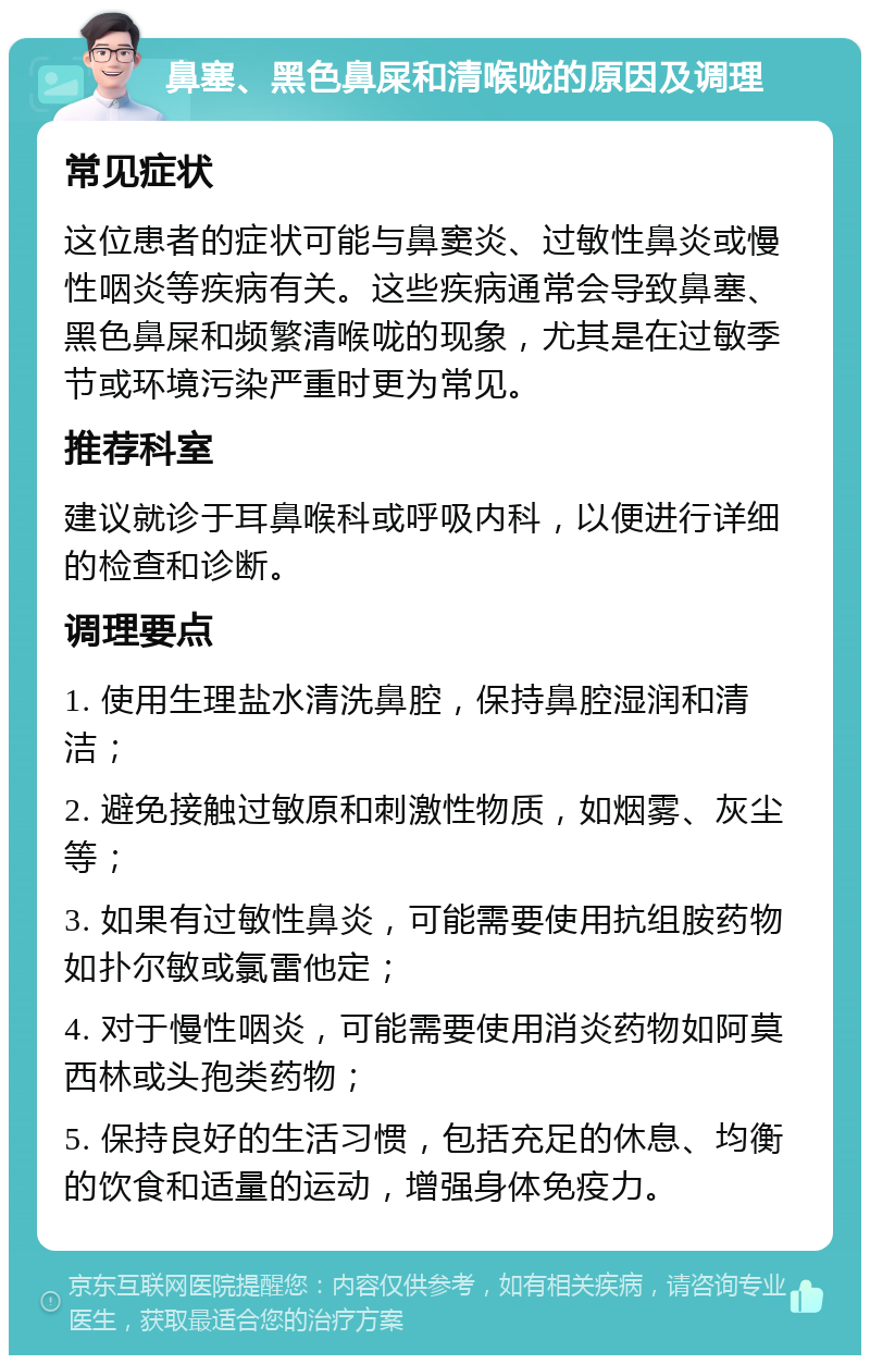 鼻塞、黑色鼻屎和清喉咙的原因及调理 常见症状 这位患者的症状可能与鼻窦炎、过敏性鼻炎或慢性咽炎等疾病有关。这些疾病通常会导致鼻塞、黑色鼻屎和频繁清喉咙的现象，尤其是在过敏季节或环境污染严重时更为常见。 推荐科室 建议就诊于耳鼻喉科或呼吸内科，以便进行详细的检查和诊断。 调理要点 1. 使用生理盐水清洗鼻腔，保持鼻腔湿润和清洁； 2. 避免接触过敏原和刺激性物质，如烟雾、灰尘等； 3. 如果有过敏性鼻炎，可能需要使用抗组胺药物如扑尔敏或氯雷他定； 4. 对于慢性咽炎，可能需要使用消炎药物如阿莫西林或头孢类药物； 5. 保持良好的生活习惯，包括充足的休息、均衡的饮食和适量的运动，增强身体免疫力。