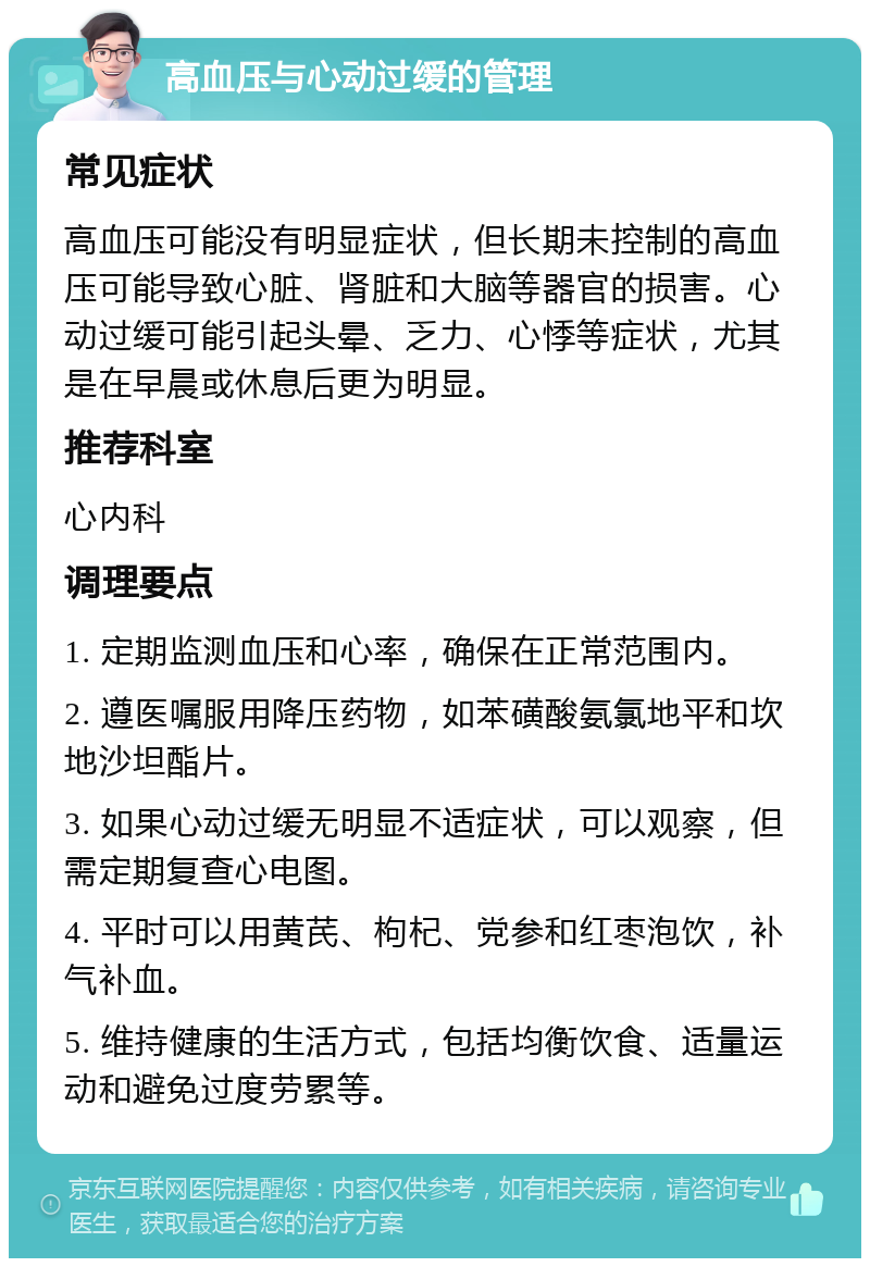 高血压与心动过缓的管理 常见症状 高血压可能没有明显症状，但长期未控制的高血压可能导致心脏、肾脏和大脑等器官的损害。心动过缓可能引起头晕、乏力、心悸等症状，尤其是在早晨或休息后更为明显。 推荐科室 心内科 调理要点 1. 定期监测血压和心率，确保在正常范围内。 2. 遵医嘱服用降压药物，如苯磺酸氨氯地平和坎地沙坦酯片。 3. 如果心动过缓无明显不适症状，可以观察，但需定期复查心电图。 4. 平时可以用黄芪、枸杞、党参和红枣泡饮，补气补血。 5. 维持健康的生活方式，包括均衡饮食、适量运动和避免过度劳累等。