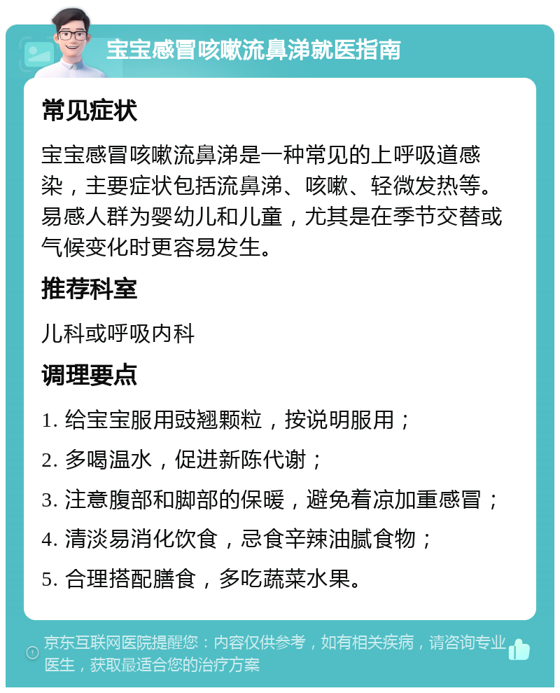 宝宝感冒咳嗽流鼻涕就医指南 常见症状 宝宝感冒咳嗽流鼻涕是一种常见的上呼吸道感染，主要症状包括流鼻涕、咳嗽、轻微发热等。易感人群为婴幼儿和儿童，尤其是在季节交替或气候变化时更容易发生。 推荐科室 儿科或呼吸内科 调理要点 1. 给宝宝服用豉翘颗粒，按说明服用； 2. 多喝温水，促进新陈代谢； 3. 注意腹部和脚部的保暖，避免着凉加重感冒； 4. 清淡易消化饮食，忌食辛辣油腻食物； 5. 合理搭配膳食，多吃蔬菜水果。