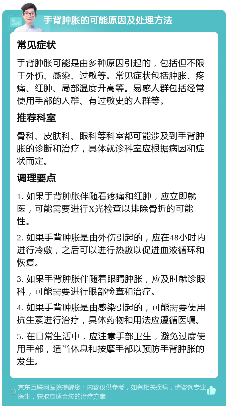 手背肿胀的可能原因及处理方法 常见症状 手背肿胀可能是由多种原因引起的，包括但不限于外伤、感染、过敏等。常见症状包括肿胀、疼痛、红肿、局部温度升高等。易感人群包括经常使用手部的人群、有过敏史的人群等。 推荐科室 骨科、皮肤科、眼科等科室都可能涉及到手背肿胀的诊断和治疗，具体就诊科室应根据病因和症状而定。 调理要点 1. 如果手背肿胀伴随着疼痛和红肿，应立即就医，可能需要进行X光检查以排除骨折的可能性。 2. 如果手背肿胀是由外伤引起的，应在48小时内进行冷敷，之后可以进行热敷以促进血液循环和恢复。 3. 如果手背肿胀伴随着眼睛肿胀，应及时就诊眼科，可能需要进行眼部检查和治疗。 4. 如果手背肿胀是由感染引起的，可能需要使用抗生素进行治疗，具体药物和用法应遵循医嘱。 5. 在日常生活中，应注意手部卫生，避免过度使用手部，适当休息和按摩手部以预防手背肿胀的发生。