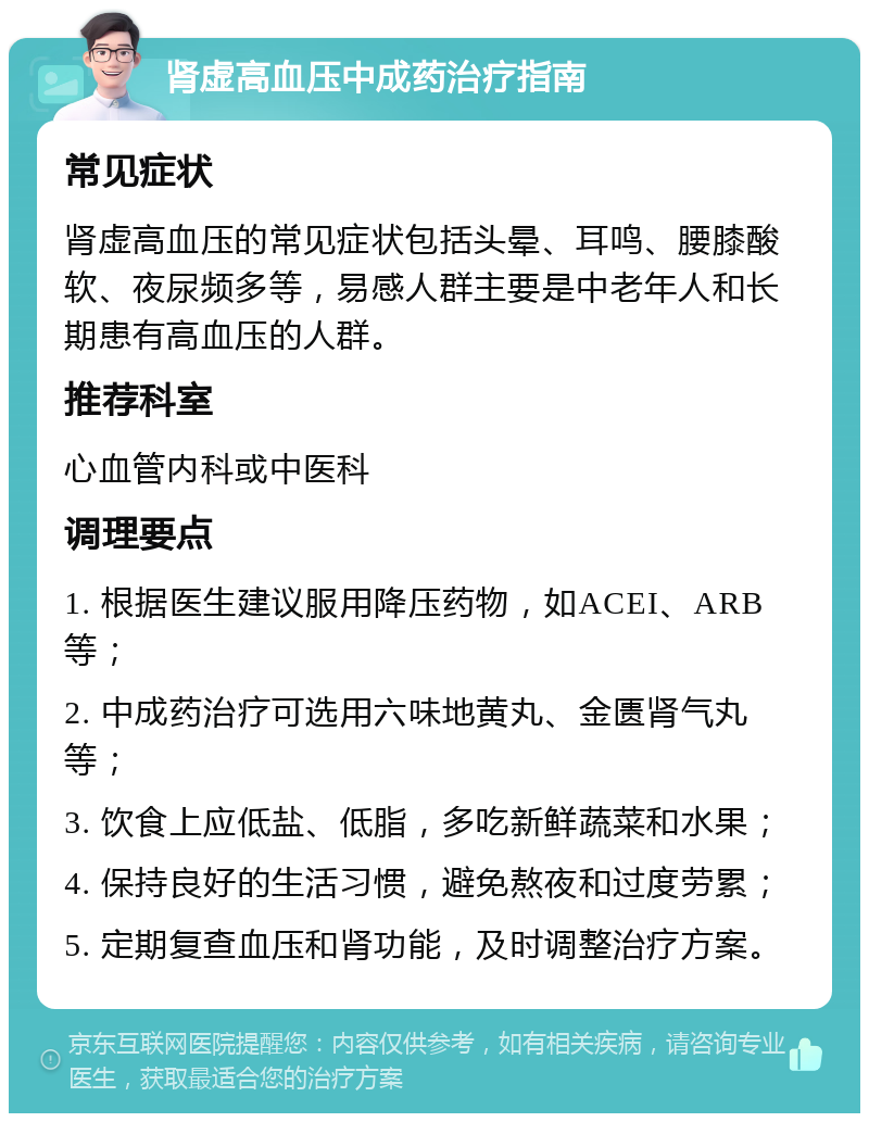 肾虚高血压中成药治疗指南 常见症状 肾虚高血压的常见症状包括头晕、耳鸣、腰膝酸软、夜尿频多等，易感人群主要是中老年人和长期患有高血压的人群。 推荐科室 心血管内科或中医科 调理要点 1. 根据医生建议服用降压药物，如ACEI、ARB等； 2. 中成药治疗可选用六味地黄丸、金匮肾气丸等； 3. 饮食上应低盐、低脂，多吃新鲜蔬菜和水果； 4. 保持良好的生活习惯，避免熬夜和过度劳累； 5. 定期复查血压和肾功能，及时调整治疗方案。