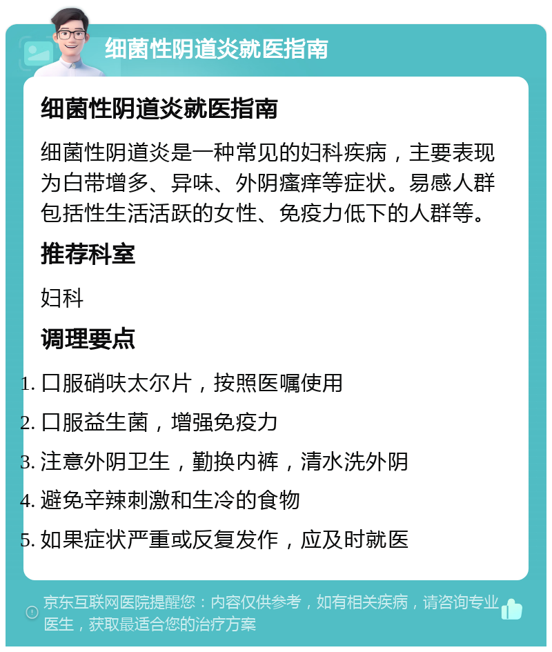 细菌性阴道炎就医指南 细菌性阴道炎就医指南 细菌性阴道炎是一种常见的妇科疾病，主要表现为白带增多、异味、外阴瘙痒等症状。易感人群包括性生活活跃的女性、免疫力低下的人群等。 推荐科室 妇科 调理要点 口服硝呋太尔片，按照医嘱使用 口服益生菌，增强免疫力 注意外阴卫生，勤换内裤，清水洗外阴 避免辛辣刺激和生冷的食物 如果症状严重或反复发作，应及时就医