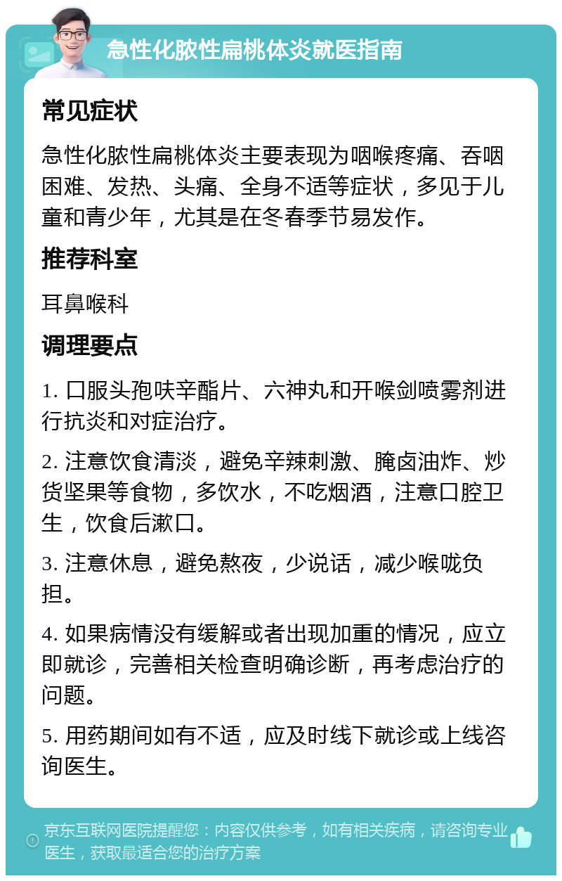 急性化脓性扁桃体炎就医指南 常见症状 急性化脓性扁桃体炎主要表现为咽喉疼痛、吞咽困难、发热、头痛、全身不适等症状，多见于儿童和青少年，尤其是在冬春季节易发作。 推荐科室 耳鼻喉科 调理要点 1. 口服头孢呋辛酯片、六神丸和开喉剑喷雾剂进行抗炎和对症治疗。 2. 注意饮食清淡，避免辛辣刺激、腌卤油炸、炒货坚果等食物，多饮水，不吃烟酒，注意口腔卫生，饮食后漱口。 3. 注意休息，避免熬夜，少说话，减少喉咙负担。 4. 如果病情没有缓解或者出现加重的情况，应立即就诊，完善相关检查明确诊断，再考虑治疗的问题。 5. 用药期间如有不适，应及时线下就诊或上线咨询医生。