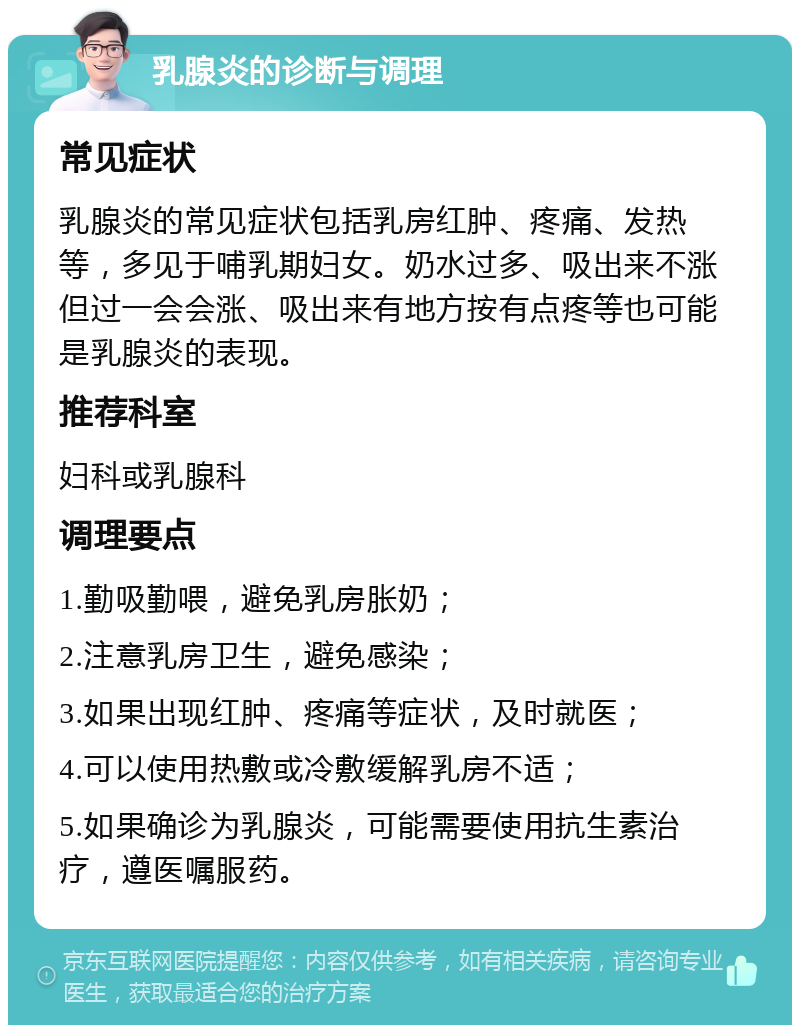 乳腺炎的诊断与调理 常见症状 乳腺炎的常见症状包括乳房红肿、疼痛、发热等，多见于哺乳期妇女。奶水过多、吸出来不涨但过一会会涨、吸出来有地方按有点疼等也可能是乳腺炎的表现。 推荐科室 妇科或乳腺科 调理要点 1.勤吸勤喂，避免乳房胀奶； 2.注意乳房卫生，避免感染； 3.如果出现红肿、疼痛等症状，及时就医； 4.可以使用热敷或冷敷缓解乳房不适； 5.如果确诊为乳腺炎，可能需要使用抗生素治疗，遵医嘱服药。