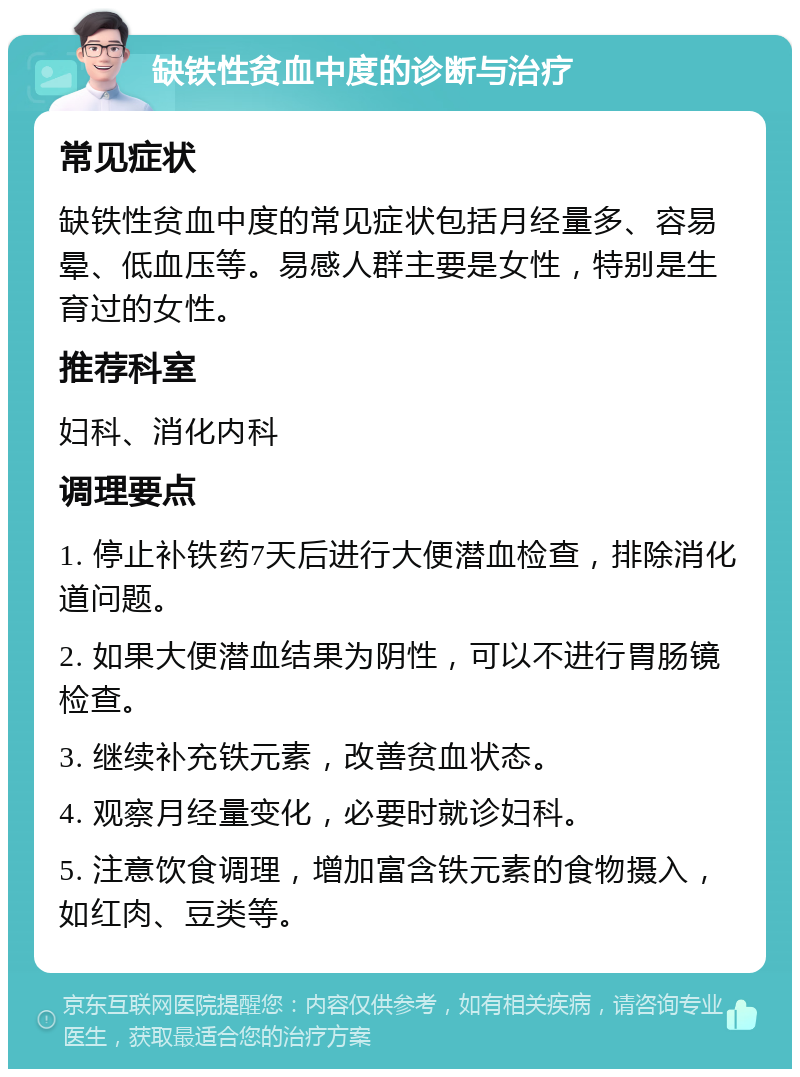 缺铁性贫血中度的诊断与治疗 常见症状 缺铁性贫血中度的常见症状包括月经量多、容易晕、低血压等。易感人群主要是女性，特别是生育过的女性。 推荐科室 妇科、消化内科 调理要点 1. 停止补铁药7天后进行大便潜血检查，排除消化道问题。 2. 如果大便潜血结果为阴性，可以不进行胃肠镜检查。 3. 继续补充铁元素，改善贫血状态。 4. 观察月经量变化，必要时就诊妇科。 5. 注意饮食调理，增加富含铁元素的食物摄入，如红肉、豆类等。