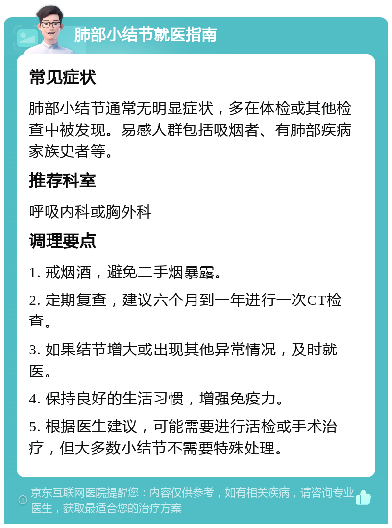 肺部小结节就医指南 常见症状 肺部小结节通常无明显症状，多在体检或其他检查中被发现。易感人群包括吸烟者、有肺部疾病家族史者等。 推荐科室 呼吸内科或胸外科 调理要点 1. 戒烟酒，避免二手烟暴露。 2. 定期复查，建议六个月到一年进行一次CT检查。 3. 如果结节增大或出现其他异常情况，及时就医。 4. 保持良好的生活习惯，增强免疫力。 5. 根据医生建议，可能需要进行活检或手术治疗，但大多数小结节不需要特殊处理。