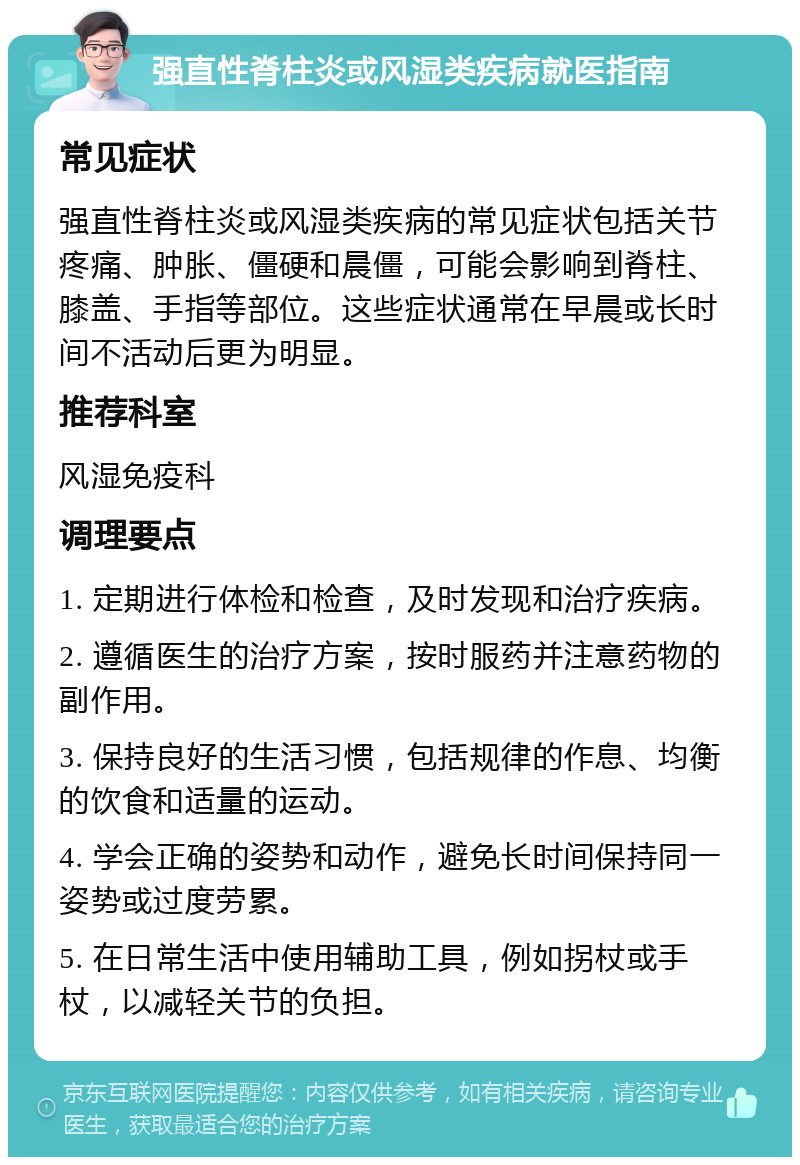 强直性脊柱炎或风湿类疾病就医指南 常见症状 强直性脊柱炎或风湿类疾病的常见症状包括关节疼痛、肿胀、僵硬和晨僵，可能会影响到脊柱、膝盖、手指等部位。这些症状通常在早晨或长时间不活动后更为明显。 推荐科室 风湿免疫科 调理要点 1. 定期进行体检和检查，及时发现和治疗疾病。 2. 遵循医生的治疗方案，按时服药并注意药物的副作用。 3. 保持良好的生活习惯，包括规律的作息、均衡的饮食和适量的运动。 4. 学会正确的姿势和动作，避免长时间保持同一姿势或过度劳累。 5. 在日常生活中使用辅助工具，例如拐杖或手杖，以减轻关节的负担。