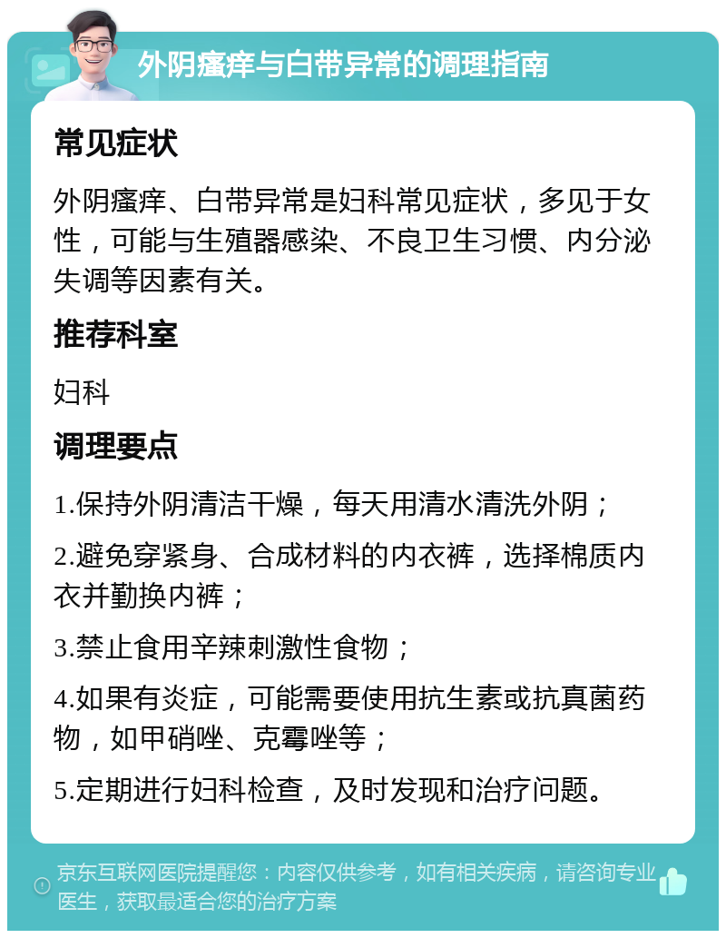 外阴瘙痒与白带异常的调理指南 常见症状 外阴瘙痒、白带异常是妇科常见症状，多见于女性，可能与生殖器感染、不良卫生习惯、内分泌失调等因素有关。 推荐科室 妇科 调理要点 1.保持外阴清洁干燥，每天用清水清洗外阴； 2.避免穿紧身、合成材料的内衣裤，选择棉质内衣并勤换内裤； 3.禁止食用辛辣刺激性食物； 4.如果有炎症，可能需要使用抗生素或抗真菌药物，如甲硝唑、克霉唑等； 5.定期进行妇科检查，及时发现和治疗问题。