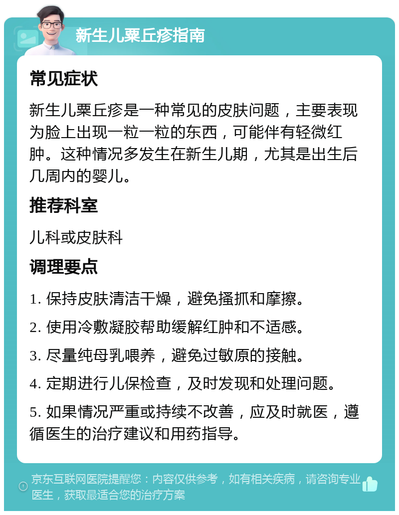 新生儿粟丘疹指南 常见症状 新生儿粟丘疹是一种常见的皮肤问题，主要表现为脸上出现一粒一粒的东西，可能伴有轻微红肿。这种情况多发生在新生儿期，尤其是出生后几周内的婴儿。 推荐科室 儿科或皮肤科 调理要点 1. 保持皮肤清洁干燥，避免搔抓和摩擦。 2. 使用冷敷凝胶帮助缓解红肿和不适感。 3. 尽量纯母乳喂养，避免过敏原的接触。 4. 定期进行儿保检查，及时发现和处理问题。 5. 如果情况严重或持续不改善，应及时就医，遵循医生的治疗建议和用药指导。