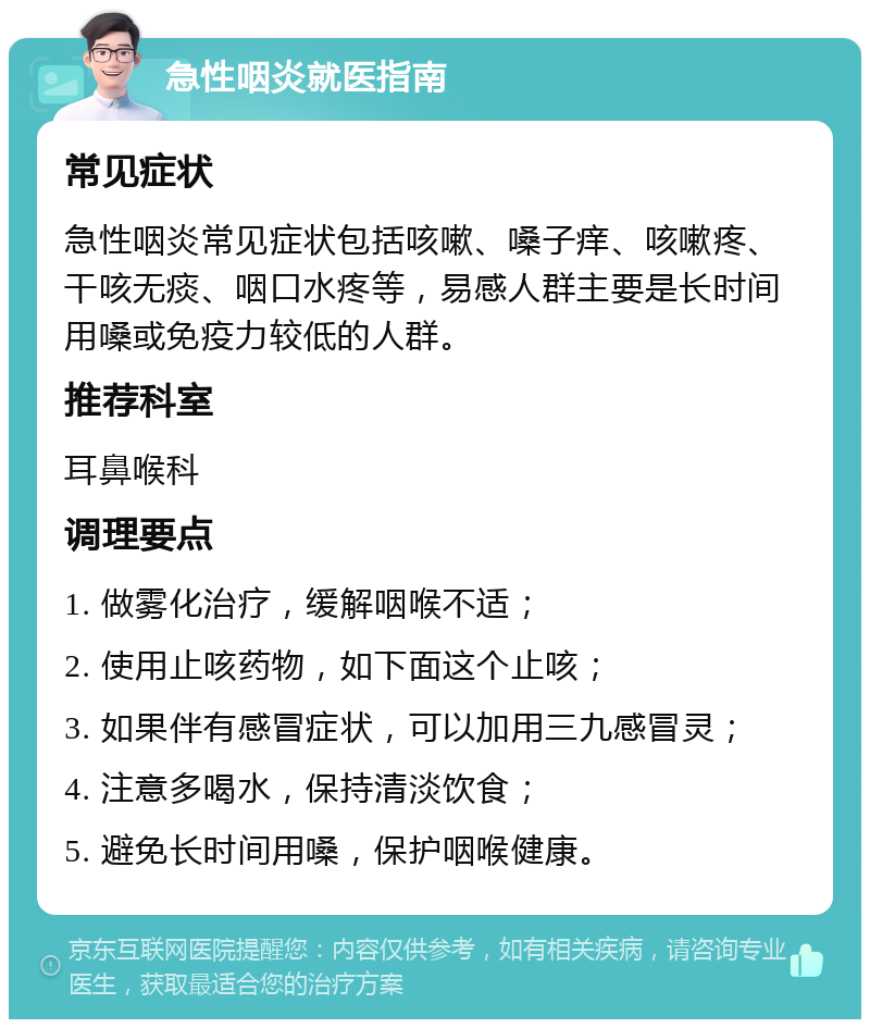 急性咽炎就医指南 常见症状 急性咽炎常见症状包括咳嗽、嗓子痒、咳嗽疼、干咳无痰、咽口水疼等，易感人群主要是长时间用嗓或免疫力较低的人群。 推荐科室 耳鼻喉科 调理要点 1. 做雾化治疗，缓解咽喉不适； 2. 使用止咳药物，如下面这个止咳； 3. 如果伴有感冒症状，可以加用三九感冒灵； 4. 注意多喝水，保持清淡饮食； 5. 避免长时间用嗓，保护咽喉健康。