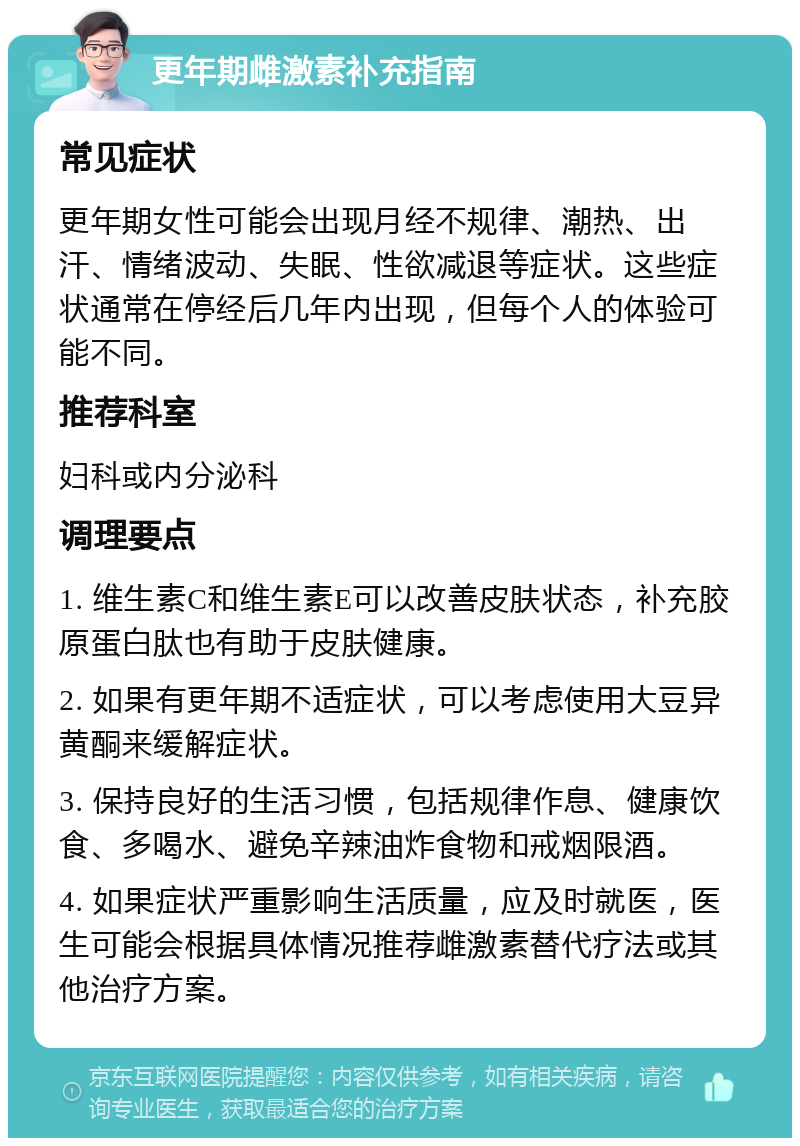 更年期雌激素补充指南 常见症状 更年期女性可能会出现月经不规律、潮热、出汗、情绪波动、失眠、性欲减退等症状。这些症状通常在停经后几年内出现，但每个人的体验可能不同。 推荐科室 妇科或内分泌科 调理要点 1. 维生素C和维生素E可以改善皮肤状态，补充胶原蛋白肽也有助于皮肤健康。 2. 如果有更年期不适症状，可以考虑使用大豆异黄酮来缓解症状。 3. 保持良好的生活习惯，包括规律作息、健康饮食、多喝水、避免辛辣油炸食物和戒烟限酒。 4. 如果症状严重影响生活质量，应及时就医，医生可能会根据具体情况推荐雌激素替代疗法或其他治疗方案。