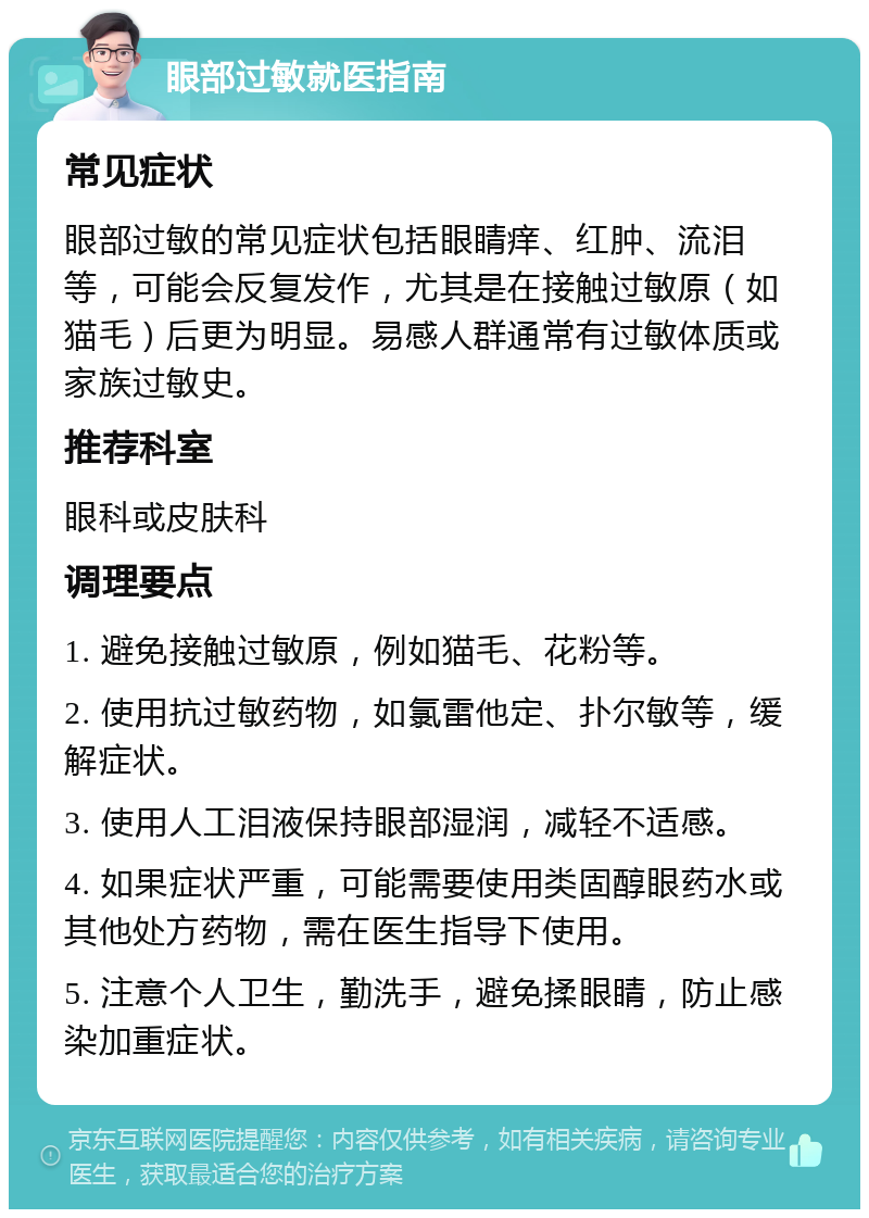 眼部过敏就医指南 常见症状 眼部过敏的常见症状包括眼睛痒、红肿、流泪等，可能会反复发作，尤其是在接触过敏原（如猫毛）后更为明显。易感人群通常有过敏体质或家族过敏史。 推荐科室 眼科或皮肤科 调理要点 1. 避免接触过敏原，例如猫毛、花粉等。 2. 使用抗过敏药物，如氯雷他定、扑尔敏等，缓解症状。 3. 使用人工泪液保持眼部湿润，减轻不适感。 4. 如果症状严重，可能需要使用类固醇眼药水或其他处方药物，需在医生指导下使用。 5. 注意个人卫生，勤洗手，避免揉眼睛，防止感染加重症状。