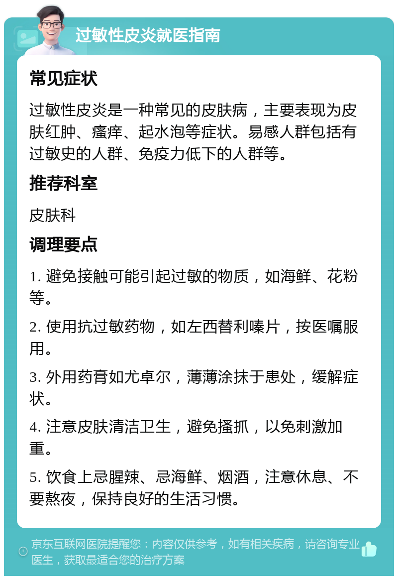 过敏性皮炎就医指南 常见症状 过敏性皮炎是一种常见的皮肤病，主要表现为皮肤红肿、瘙痒、起水泡等症状。易感人群包括有过敏史的人群、免疫力低下的人群等。 推荐科室 皮肤科 调理要点 1. 避免接触可能引起过敏的物质，如海鲜、花粉等。 2. 使用抗过敏药物，如左西替利嗪片，按医嘱服用。 3. 外用药膏如尤卓尔，薄薄涂抹于患处，缓解症状。 4. 注意皮肤清洁卫生，避免搔抓，以免刺激加重。 5. 饮食上忌腥辣、忌海鲜、烟酒，注意休息、不要熬夜，保持良好的生活习惯。