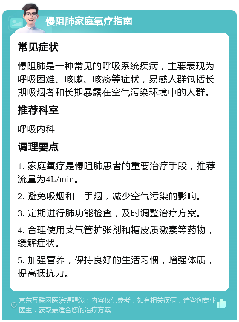 慢阻肺家庭氧疗指南 常见症状 慢阻肺是一种常见的呼吸系统疾病，主要表现为呼吸困难、咳嗽、咳痰等症状，易感人群包括长期吸烟者和长期暴露在空气污染环境中的人群。 推荐科室 呼吸内科 调理要点 1. 家庭氧疗是慢阻肺患者的重要治疗手段，推荐流量为4L/min。 2. 避免吸烟和二手烟，减少空气污染的影响。 3. 定期进行肺功能检查，及时调整治疗方案。 4. 合理使用支气管扩张剂和糖皮质激素等药物，缓解症状。 5. 加强营养，保持良好的生活习惯，增强体质，提高抵抗力。