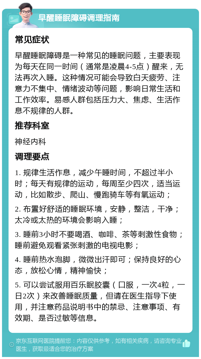 早醒睡眠障碍调理指南 常见症状 早醒睡眠障碍是一种常见的睡眠问题，主要表现为每天在同一时间（通常是凌晨4-5点）醒来，无法再次入睡。这种情况可能会导致白天疲劳、注意力不集中、情绪波动等问题，影响日常生活和工作效率。易感人群包括压力大、焦虑、生活作息不规律的人群。 推荐科室 神经内科 调理要点 1. 规律生活作息，减少午睡时间，不超过半小时；每天有规律的运动，每周至少四次，适当运动，比如散步、爬山、慢跑骑车等有氧运动； 2. 布置好舒适的睡眠环境，安静，整洁，干净；太冷或太热的环境会影响入睡； 3. 睡前3小时不要喝酒、咖啡、茶等刺激性食物；睡前避免观看紧张刺激的电视电影； 4. 睡前热水泡脚，微微出汗即可；保持良好的心态，放松心情，精神愉快； 5. 可以尝试服用百乐眠胶囊（口服，一次4粒，一日2次）来改善睡眠质量，但请在医生指导下使用，并注意药品说明书中的禁忌、注意事项、有效期、是否过敏等信息。