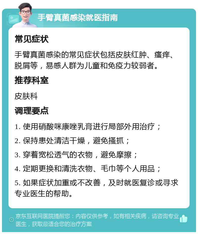 手臂真菌感染就医指南 常见症状 手臂真菌感染的常见症状包括皮肤红肿、瘙痒、脱屑等，易感人群为儿童和免疫力较弱者。 推荐科室 皮肤科 调理要点 1. 使用硝酸咪康唑乳膏进行局部外用治疗； 2. 保持患处清洁干燥，避免搔抓； 3. 穿着宽松透气的衣物，避免摩擦； 4. 定期更换和清洗衣物、毛巾等个人用品； 5. 如果症状加重或不改善，及时就医复诊或寻求专业医生的帮助。