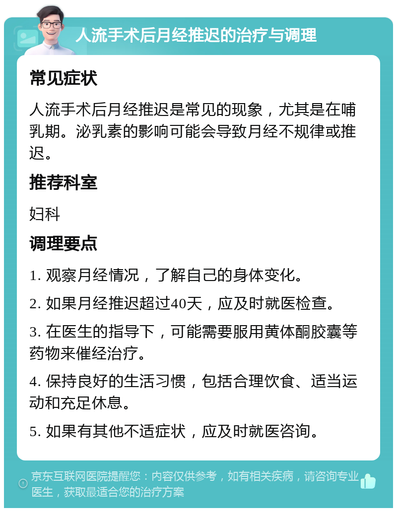 人流手术后月经推迟的治疗与调理 常见症状 人流手术后月经推迟是常见的现象，尤其是在哺乳期。泌乳素的影响可能会导致月经不规律或推迟。 推荐科室 妇科 调理要点 1. 观察月经情况，了解自己的身体变化。 2. 如果月经推迟超过40天，应及时就医检查。 3. 在医生的指导下，可能需要服用黄体酮胶囊等药物来催经治疗。 4. 保持良好的生活习惯，包括合理饮食、适当运动和充足休息。 5. 如果有其他不适症状，应及时就医咨询。