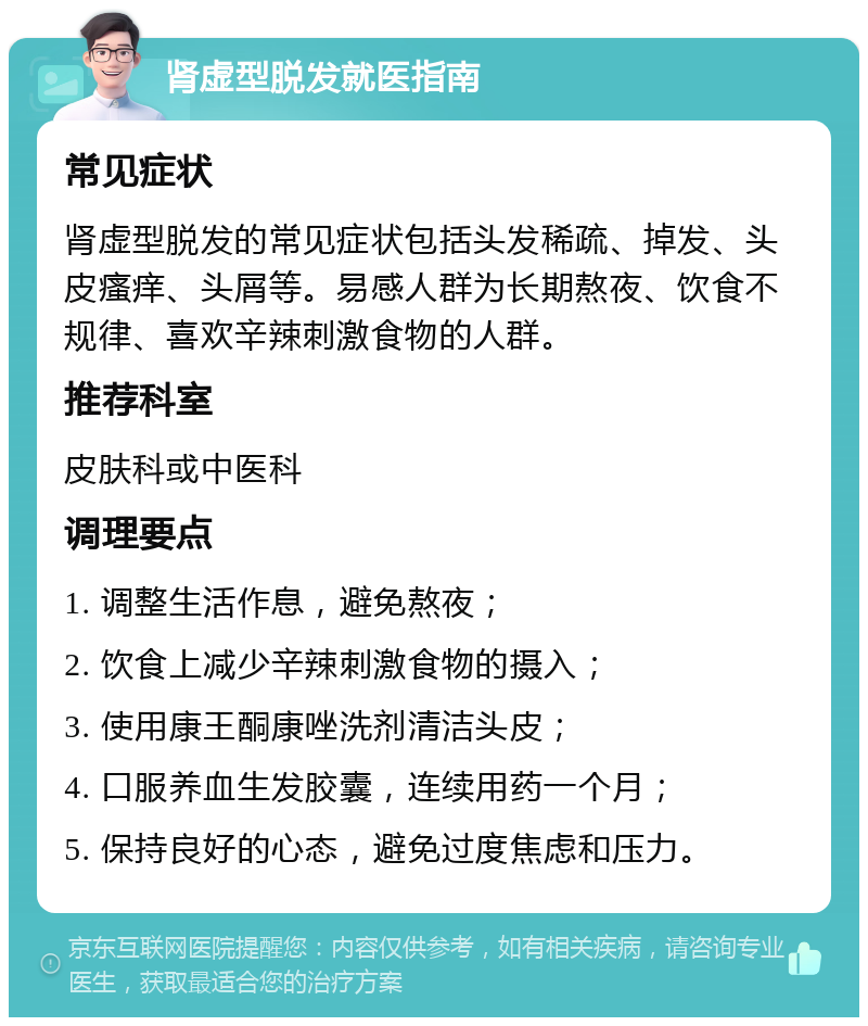 肾虚型脱发就医指南 常见症状 肾虚型脱发的常见症状包括头发稀疏、掉发、头皮瘙痒、头屑等。易感人群为长期熬夜、饮食不规律、喜欢辛辣刺激食物的人群。 推荐科室 皮肤科或中医科 调理要点 1. 调整生活作息，避免熬夜； 2. 饮食上减少辛辣刺激食物的摄入； 3. 使用康王酮康唑洗剂清洁头皮； 4. 口服养血生发胶囊，连续用药一个月； 5. 保持良好的心态，避免过度焦虑和压力。