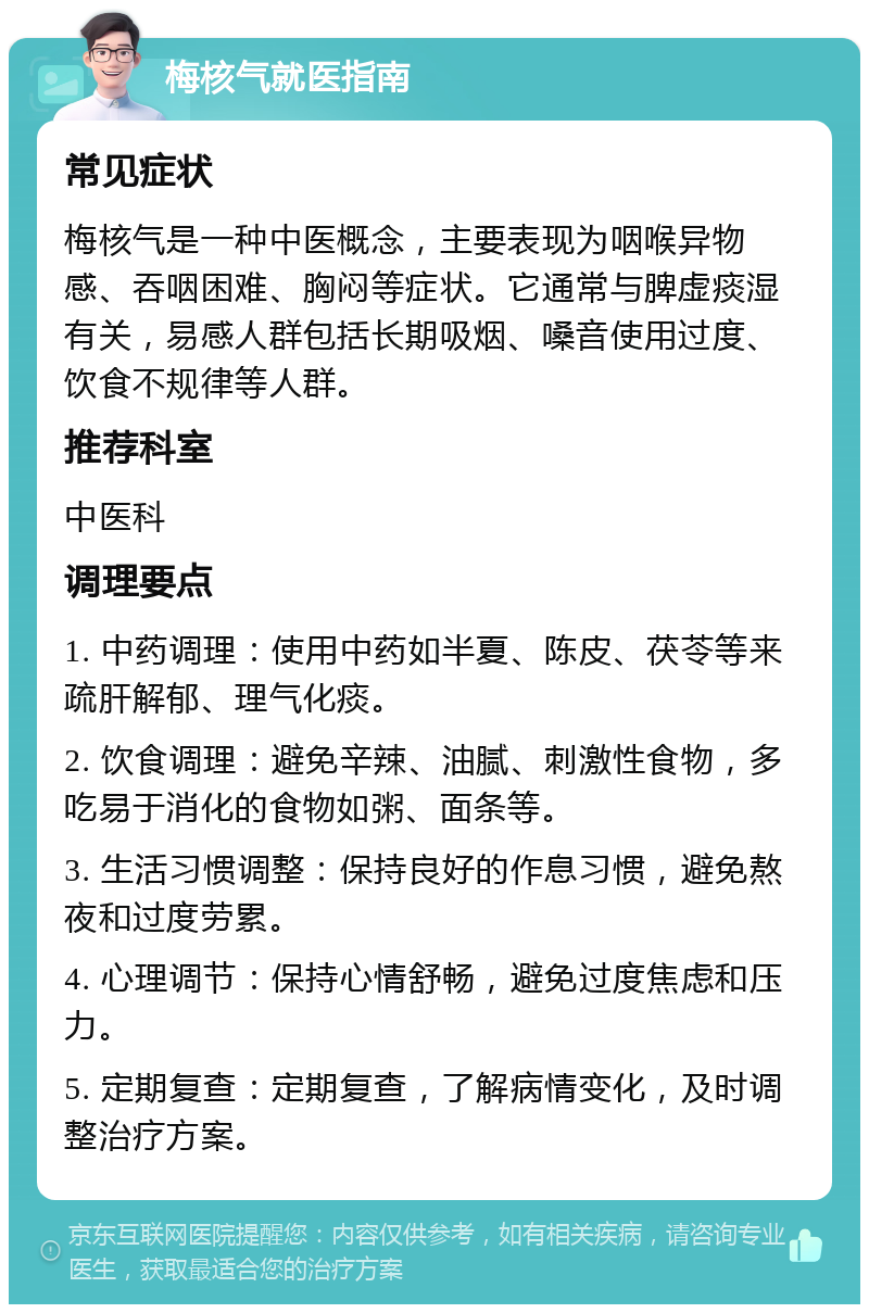 梅核气就医指南 常见症状 梅核气是一种中医概念，主要表现为咽喉异物感、吞咽困难、胸闷等症状。它通常与脾虚痰湿有关，易感人群包括长期吸烟、嗓音使用过度、饮食不规律等人群。 推荐科室 中医科 调理要点 1. 中药调理：使用中药如半夏、陈皮、茯苓等来疏肝解郁、理气化痰。 2. 饮食调理：避免辛辣、油腻、刺激性食物，多吃易于消化的食物如粥、面条等。 3. 生活习惯调整：保持良好的作息习惯，避免熬夜和过度劳累。 4. 心理调节：保持心情舒畅，避免过度焦虑和压力。 5. 定期复查：定期复查，了解病情变化，及时调整治疗方案。