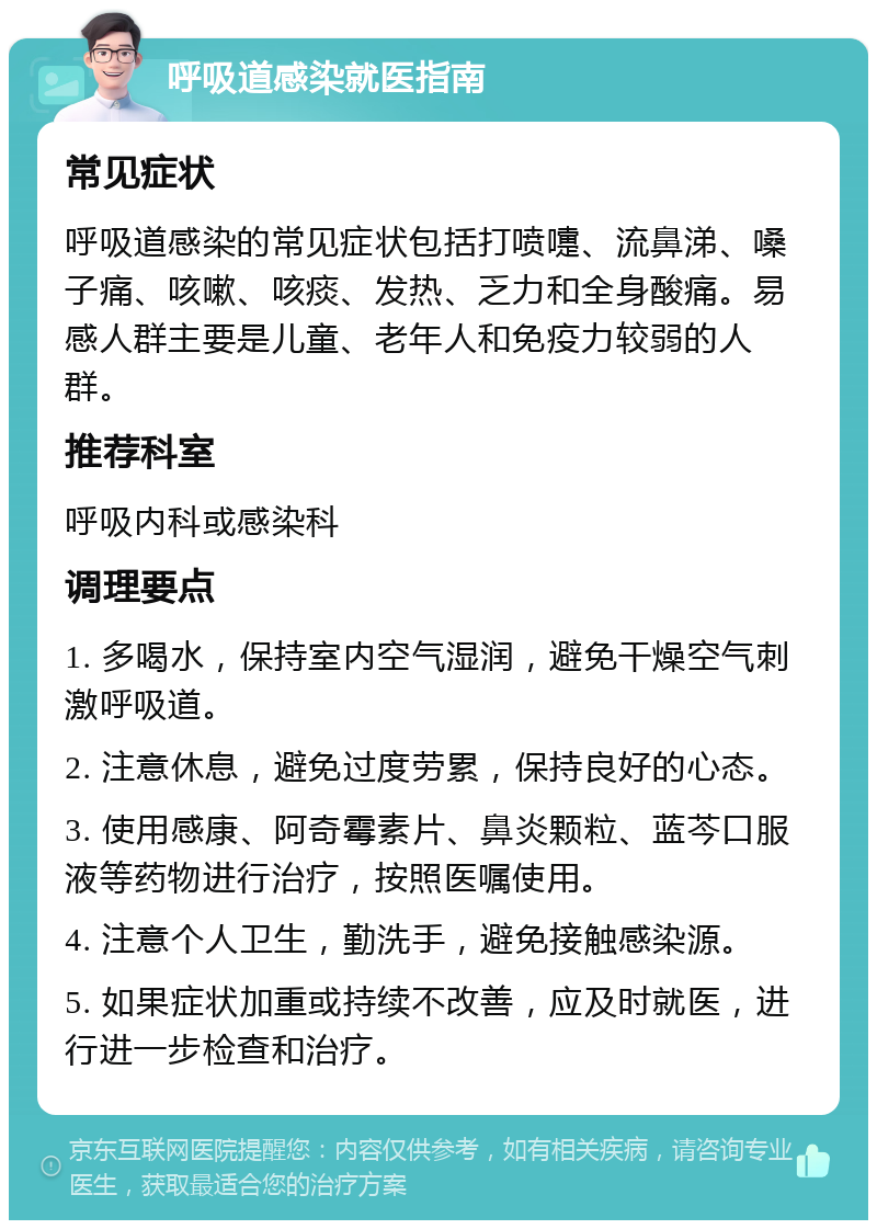 呼吸道感染就医指南 常见症状 呼吸道感染的常见症状包括打喷嚏、流鼻涕、嗓子痛、咳嗽、咳痰、发热、乏力和全身酸痛。易感人群主要是儿童、老年人和免疫力较弱的人群。 推荐科室 呼吸内科或感染科 调理要点 1. 多喝水，保持室内空气湿润，避免干燥空气刺激呼吸道。 2. 注意休息，避免过度劳累，保持良好的心态。 3. 使用感康、阿奇霉素片、鼻炎颗粒、蓝芩口服液等药物进行治疗，按照医嘱使用。 4. 注意个人卫生，勤洗手，避免接触感染源。 5. 如果症状加重或持续不改善，应及时就医，进行进一步检查和治疗。