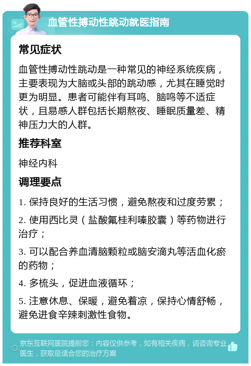 血管性搏动性跳动就医指南 常见症状 血管性搏动性跳动是一种常见的神经系统疾病，主要表现为大脑或头部的跳动感，尤其在睡觉时更为明显。患者可能伴有耳鸣、脑鸣等不适症状，且易感人群包括长期熬夜、睡眠质量差、精神压力大的人群。 推荐科室 神经内科 调理要点 1. 保持良好的生活习惯，避免熬夜和过度劳累； 2. 使用西比灵（盐酸氟桂利嗪胶囊）等药物进行治疗； 3. 可以配合养血清脑颗粒或脑安滴丸等活血化瘀的药物； 4. 多梳头，促进血液循环； 5. 注意休息、保暖，避免着凉，保持心情舒畅，避免进食辛辣刺激性食物。