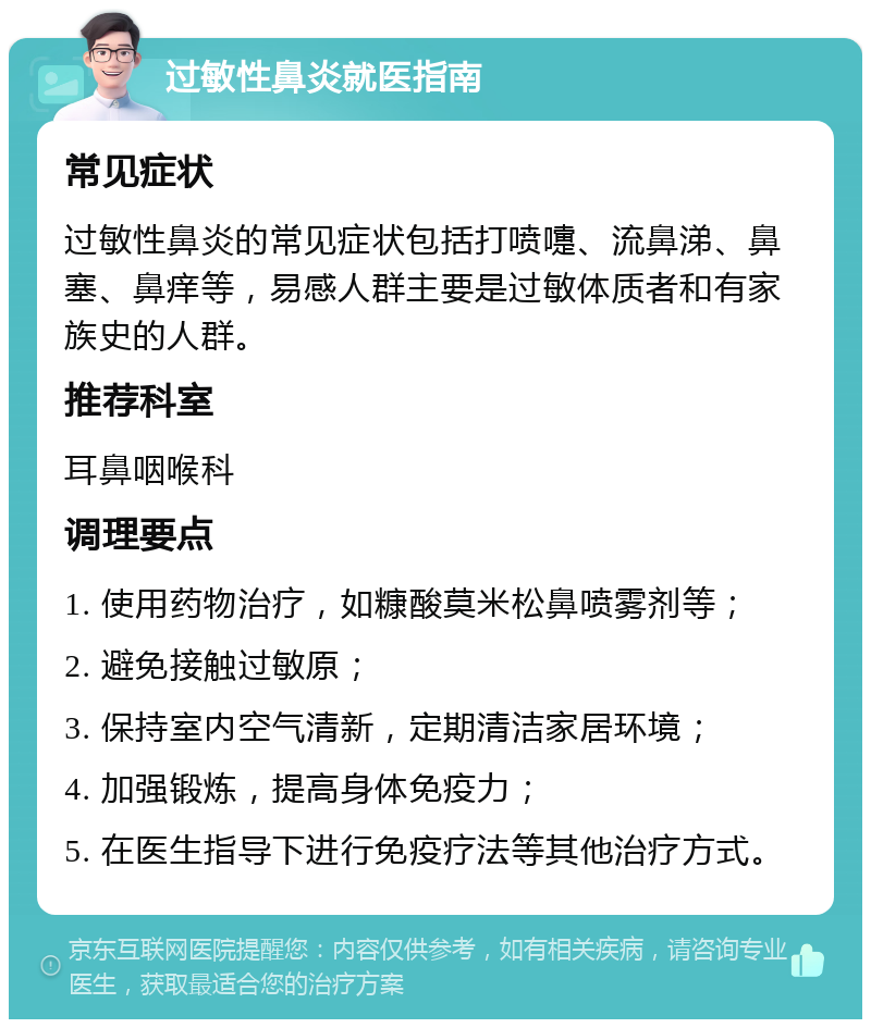 过敏性鼻炎就医指南 常见症状 过敏性鼻炎的常见症状包括打喷嚏、流鼻涕、鼻塞、鼻痒等，易感人群主要是过敏体质者和有家族史的人群。 推荐科室 耳鼻咽喉科 调理要点 1. 使用药物治疗，如糠酸莫米松鼻喷雾剂等； 2. 避免接触过敏原； 3. 保持室内空气清新，定期清洁家居环境； 4. 加强锻炼，提高身体免疫力； 5. 在医生指导下进行免疫疗法等其他治疗方式。