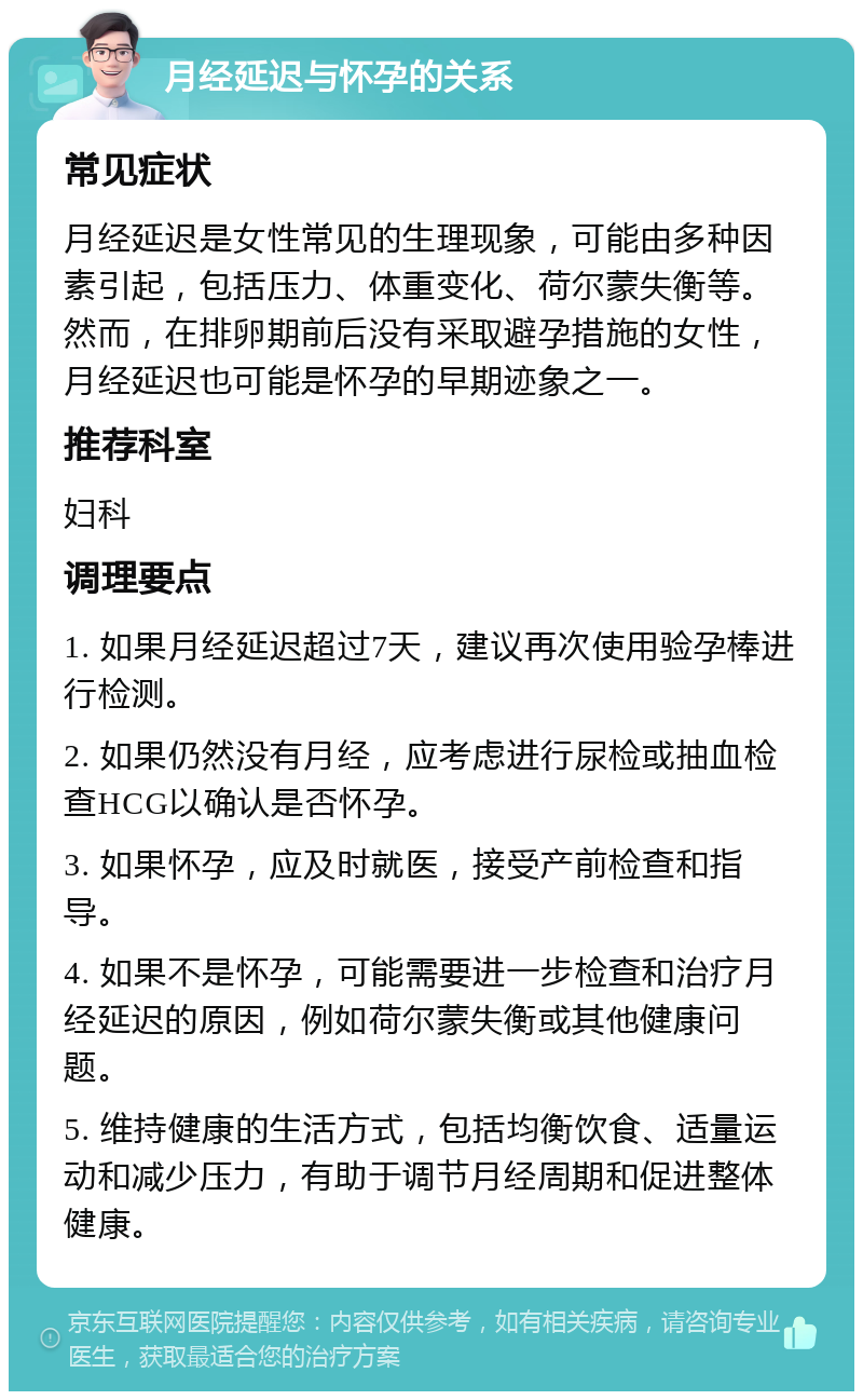 月经延迟与怀孕的关系 常见症状 月经延迟是女性常见的生理现象，可能由多种因素引起，包括压力、体重变化、荷尔蒙失衡等。然而，在排卵期前后没有采取避孕措施的女性，月经延迟也可能是怀孕的早期迹象之一。 推荐科室 妇科 调理要点 1. 如果月经延迟超过7天，建议再次使用验孕棒进行检测。 2. 如果仍然没有月经，应考虑进行尿检或抽血检查HCG以确认是否怀孕。 3. 如果怀孕，应及时就医，接受产前检查和指导。 4. 如果不是怀孕，可能需要进一步检查和治疗月经延迟的原因，例如荷尔蒙失衡或其他健康问题。 5. 维持健康的生活方式，包括均衡饮食、适量运动和减少压力，有助于调节月经周期和促进整体健康。