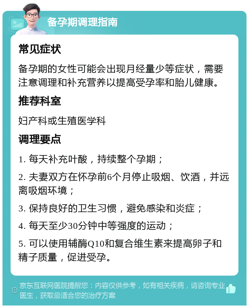 备孕期调理指南 常见症状 备孕期的女性可能会出现月经量少等症状，需要注意调理和补充营养以提高受孕率和胎儿健康。 推荐科室 妇产科或生殖医学科 调理要点 1. 每天补充叶酸，持续整个孕期； 2. 夫妻双方在怀孕前6个月停止吸烟、饮酒，并远离吸烟环境； 3. 保持良好的卫生习惯，避免感染和炎症； 4. 每天至少30分钟中等强度的运动； 5. 可以使用辅酶Q10和复合维生素来提高卵子和精子质量，促进受孕。