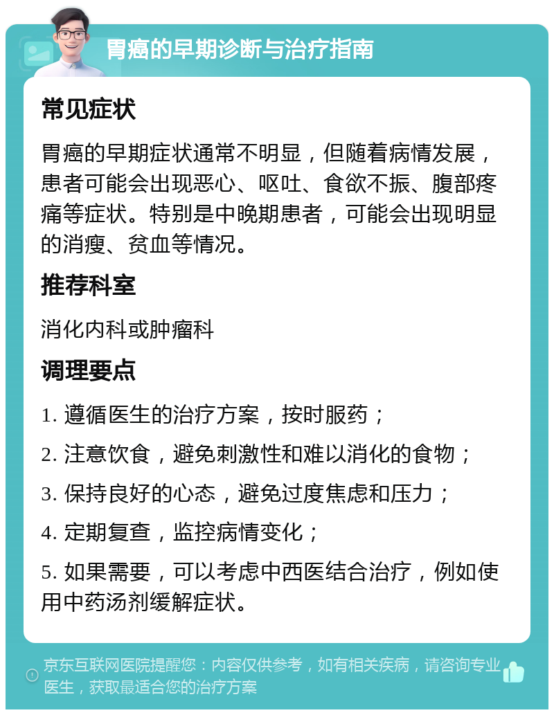 胃癌的早期诊断与治疗指南 常见症状 胃癌的早期症状通常不明显，但随着病情发展，患者可能会出现恶心、呕吐、食欲不振、腹部疼痛等症状。特别是中晚期患者，可能会出现明显的消瘦、贫血等情况。 推荐科室 消化内科或肿瘤科 调理要点 1. 遵循医生的治疗方案，按时服药； 2. 注意饮食，避免刺激性和难以消化的食物； 3. 保持良好的心态，避免过度焦虑和压力； 4. 定期复查，监控病情变化； 5. 如果需要，可以考虑中西医结合治疗，例如使用中药汤剂缓解症状。