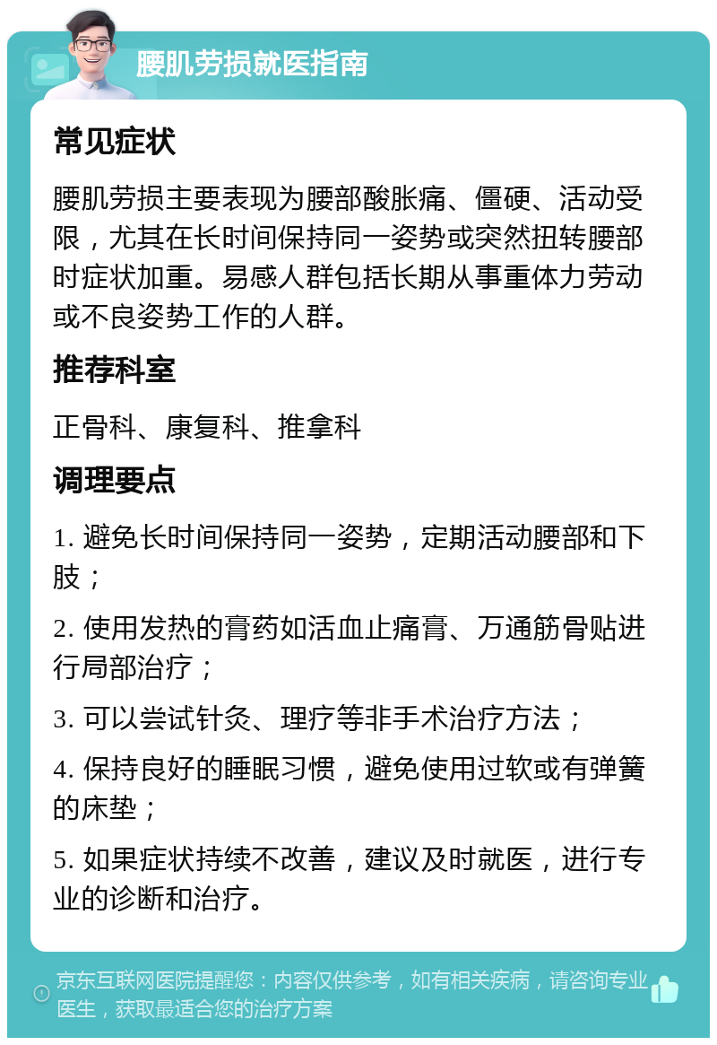 腰肌劳损就医指南 常见症状 腰肌劳损主要表现为腰部酸胀痛、僵硬、活动受限，尤其在长时间保持同一姿势或突然扭转腰部时症状加重。易感人群包括长期从事重体力劳动或不良姿势工作的人群。 推荐科室 正骨科、康复科、推拿科 调理要点 1. 避免长时间保持同一姿势，定期活动腰部和下肢； 2. 使用发热的膏药如活血止痛膏、万通筋骨贴进行局部治疗； 3. 可以尝试针灸、理疗等非手术治疗方法； 4. 保持良好的睡眠习惯，避免使用过软或有弹簧的床垫； 5. 如果症状持续不改善，建议及时就医，进行专业的诊断和治疗。