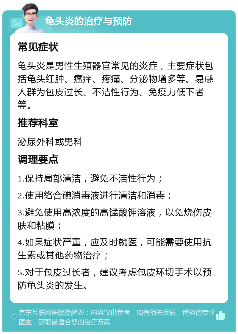 龟头炎的治疗与预防 常见症状 龟头炎是男性生殖器官常见的炎症，主要症状包括龟头红肿、瘙痒、疼痛、分泌物增多等。易感人群为包皮过长、不洁性行为、免疫力低下者等。 推荐科室 泌尿外科或男科 调理要点 1.保持局部清洁，避免不洁性行为； 2.使用络合碘消毒液进行清洁和消毒； 3.避免使用高浓度的高锰酸钾溶液，以免烧伤皮肤和粘膜； 4.如果症状严重，应及时就医，可能需要使用抗生素或其他药物治疗； 5.对于包皮过长者，建议考虑包皮环切手术以预防龟头炎的发生。